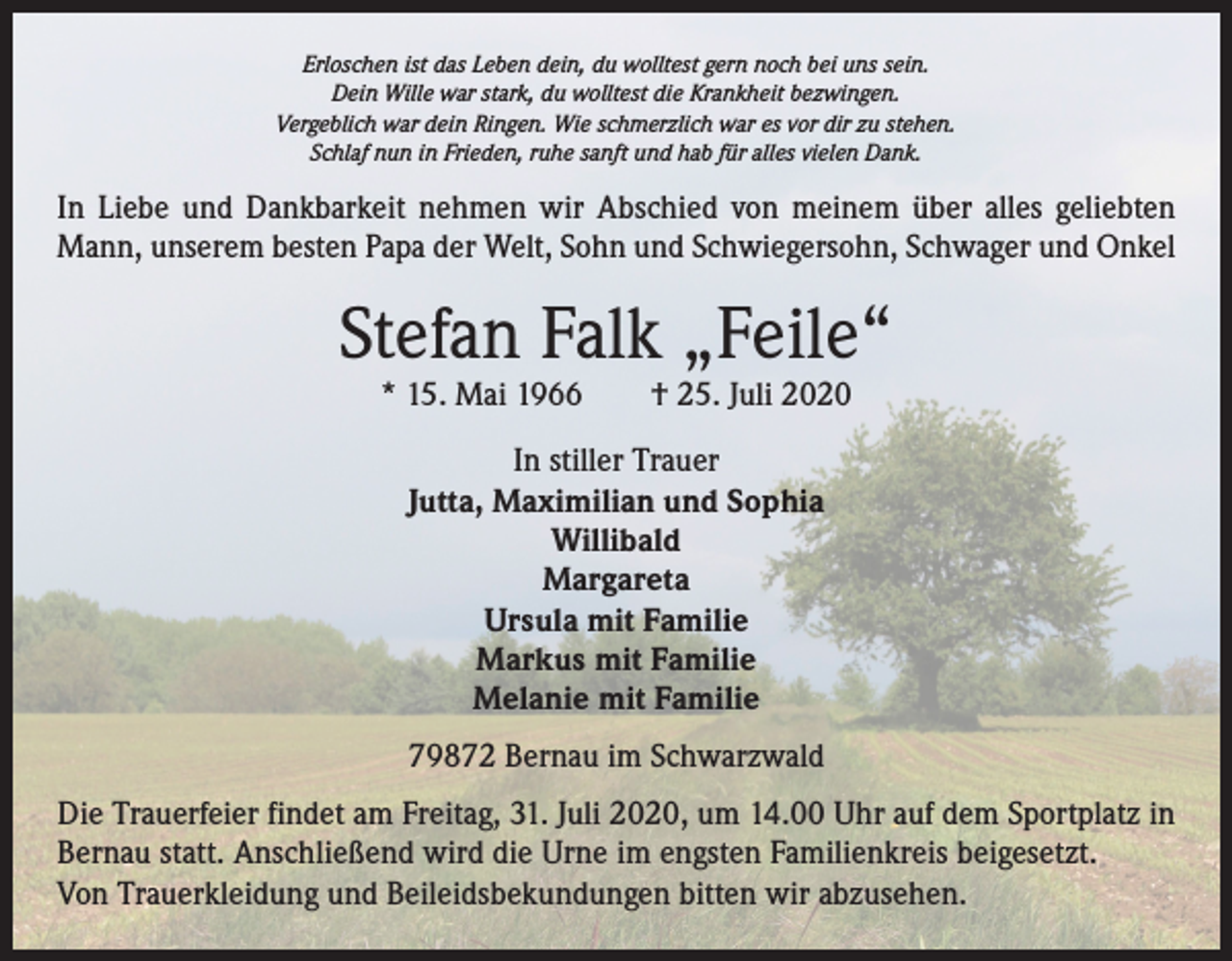 <p>Erloschen ist das Leben dein, du wolltest gern noch bei uns sein.<br />Dein Wille war stark, du wolltest die Krankheit bezwingen.<br />Vergeblich war dein Ringen. Wie schmerzlich war es vor dir zu stehen.<br />Schlaf nun in Frieden, ruhe sanft und hab für alles vielen Dank.</p><p>In Liebe und Dankbarkeit nehmen wir Abschied von meinem über alles geliebten<br />Mann, unserem besten Papa der Welt, Sohn und Schwiegersohn, Schwager und Onkel</p><p>Stefan Falk „Feile“<br />* 15. Mai 1966 † 25. Juli 2020<br />In stiller Trauer<br />Jutta, Maximilian und Sophia<br />Willibald<br />Margareta<br />Ursula mit Familie<br />Markus mit Familie<br />Melanie mit Familie<br />79872 Bernau im Schwarzwald<br />Die Trauerfeier findet am Freitag, 31. Juli 2020, um 14.00 Uhr auf dem Sportplatz in<br />Bernau statt. Anschließend wird die Urne im engsten Familienkreis beigesetzt.<br />Von Trauerkleidung und Beileidsbekundungen bitten wir abzusehen.</p>