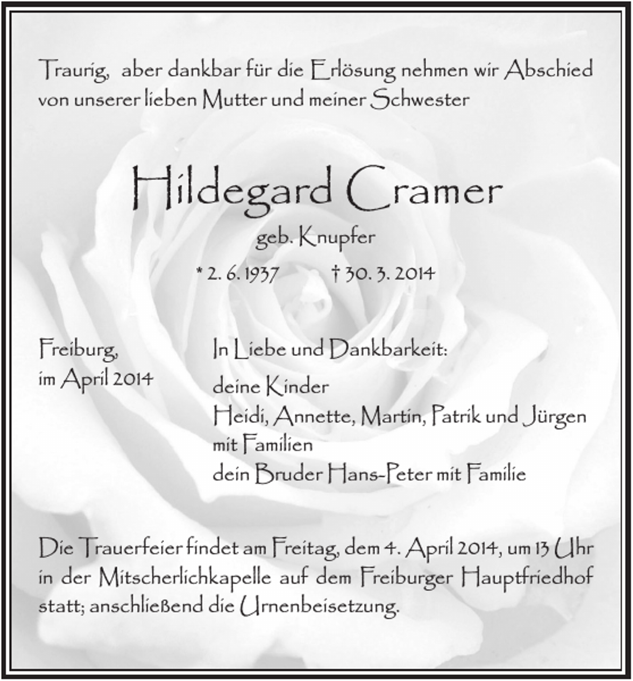 <p>Traurig, aber dankbar für die Erlösung nehmen wir Abschied<br />von unserer lieben Mutter und meiner Schwester</p><p>Hildegard Cramer<br />geb. Knupfer<br />† 30. 3. 2014<br />* 2. 6. 1937<br />Freiburg,<br />im April 2014</p><p>In Liebe und Dankbarkeit:<br />deine Kinder<br />Heidi, Annette, Martin, Patrik und Jürgen<br />mit Familien<br />dein Bruder Hans-Peter mit Familie</p><p>Die Trauerfeier findet am Freitag, dem 4. April 2014, um 13 Uhr<br />in der Mitscherlichkapelle auf dem Freiburger Hauptfriedhof<br />statt; anschließend die Urnenbeisetzung.</p>