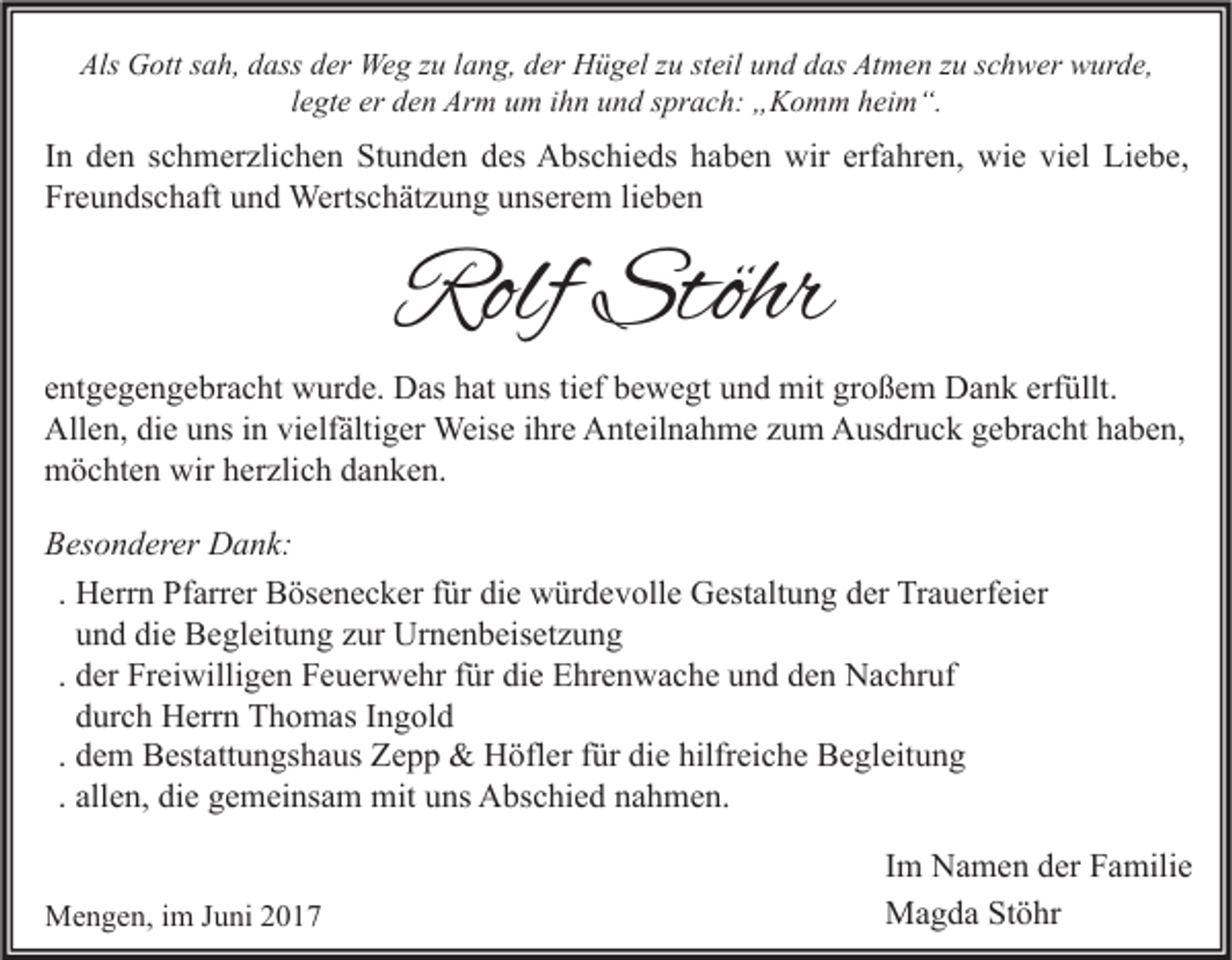 <p>Als Gott sah, dass der Weg zu lang, der Hügel zu steil und das Atmen zu schwer wurde,<br />legte er den Arm um ihn und sprach: „Komm heim“.</p><p>In den schmerzlichen Stunden des Abschieds haben wir erfahren, wie viel Liebe,<br />Freundschaft und Wertschätzung unserem lieben</p><p>Rolf Stöhr</p><p>entgegengebracht wurde. Das hat uns tief bewegt und mit großem Dank erfüllt.<br />Allen, die uns in vielfältiger Weise ihre Anteilnahme zum Ausdruck gebracht haben,<br />möchten wir herzlich danken.<br />Besonderer Dank:<br />. Herrn Pfarrer Bösenecker für die würdevolle Gestaltung der Trauerfeier<br />und die Begleitung zur Urnenbeisetzung<br />. der Freiwilligen Feuerwehr für die Ehrenwache und den Nachruf<br />durch Herrn Thomas Ingold<br />. dem Bestattungshaus Zepp &amp; Höfler für die hilfreiche Begleitung<br />. allen, die gemeinsam mit uns Abschied nahmen.<br />Mengen, im Juni 2017</p><p>Im Namen der Familie<br />Magda Stöhr</p>