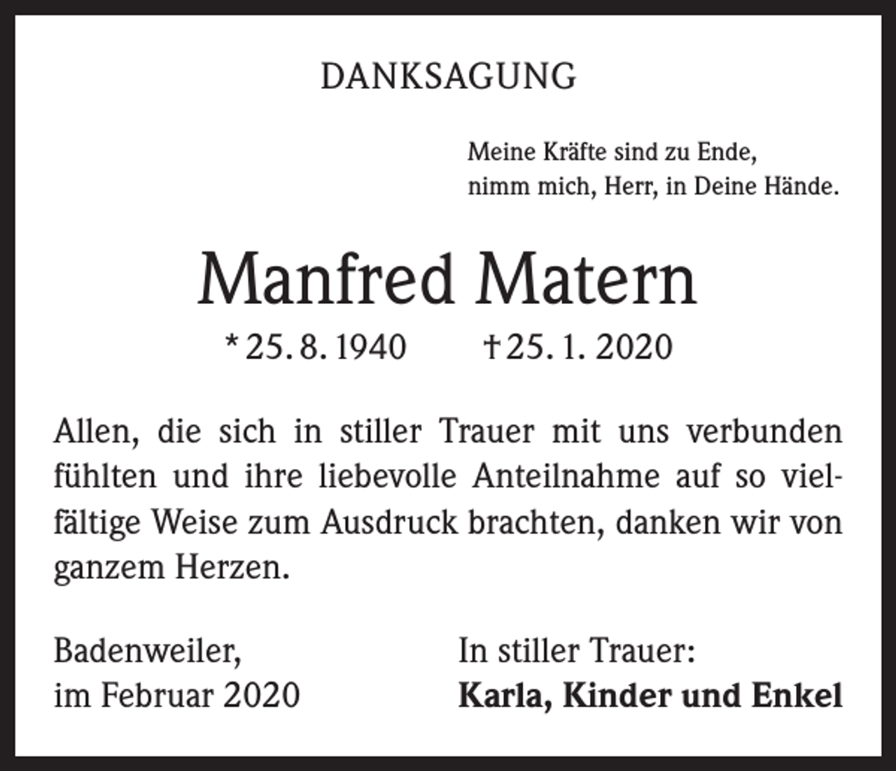 <p>DANKSAGUNG<br />Meine Kräfte sind zu Ende,<br />nimm mich, Herr, in Deine Hände.</p><p>Manfred Matern<br />* 25. 8. 1940 † 25. 1. 2020<br />Allen, die sich in stiller Trauer mit uns verbunden<br />­fühlten und ihre liebevolle Anteilnahme auf so viel­<br />fältige Weise zum Ausdruck brachten, danken wir von<br />ganzem Herzen.<br />Badenweiler,<br />im Februar 2020</p><p>In stiller Trauer:<br />Karla, Kinder und Enkel</p>