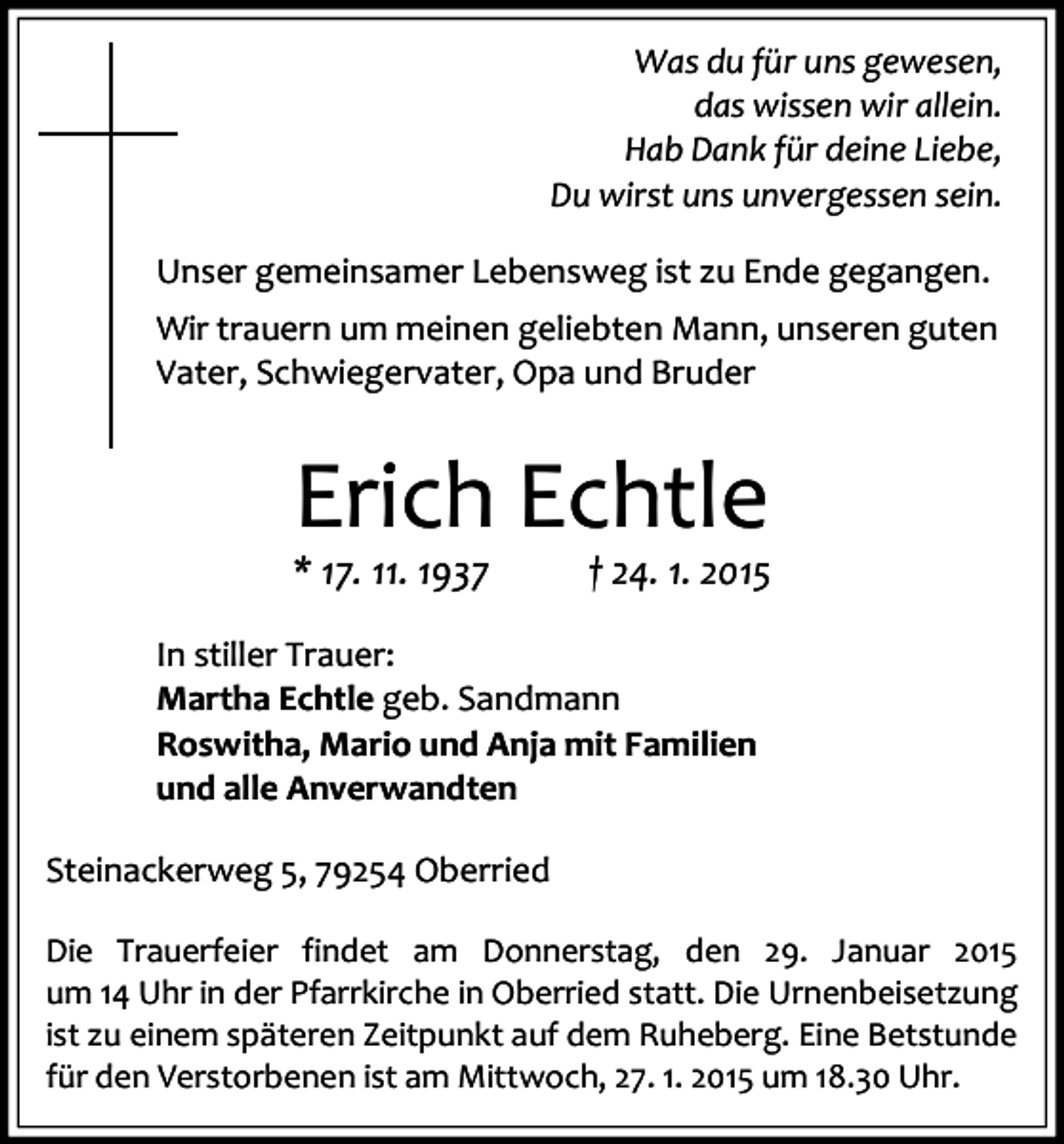 <p>Was du für uns gewesen,<br />das wissen wir allein.<br />Hab Dank für deine Liebe,<br />Du wirst uns unvergessen sein.<br />Unser gemeinsamer Lebensweg ist zu Ende gegangen.<br />Wir trauern um meinen geliebten Mann, unseren guten<br />Vater, Schwiegervater, Opa und Bruder</p><p>Erich Echtle<br />* 17. 11. 1937</p><p>† 24. 1. 2015</p><p>In stiller Trauer:<br />Martha Echtle geb. Sandmann<br />Roswitha, Mario und Anja mit Familien<br />und alle Anverwandten<br />Steinackerweg 5, 79254 Oberried<br />Die Trauerfeier findet am Donnerstag, den 29. Januar 2015<br />um 14 Uhr in der Pfarrkirche in Oberried statt. Die Urnenbeisetzung<br />ist zu einem späteren Zeitpunkt auf dem Ruheberg. Eine Betstunde<br />für den Verstorbenen ist am Mittwoch, 27. 1. 2015 um 18.30 Uhr.</p>