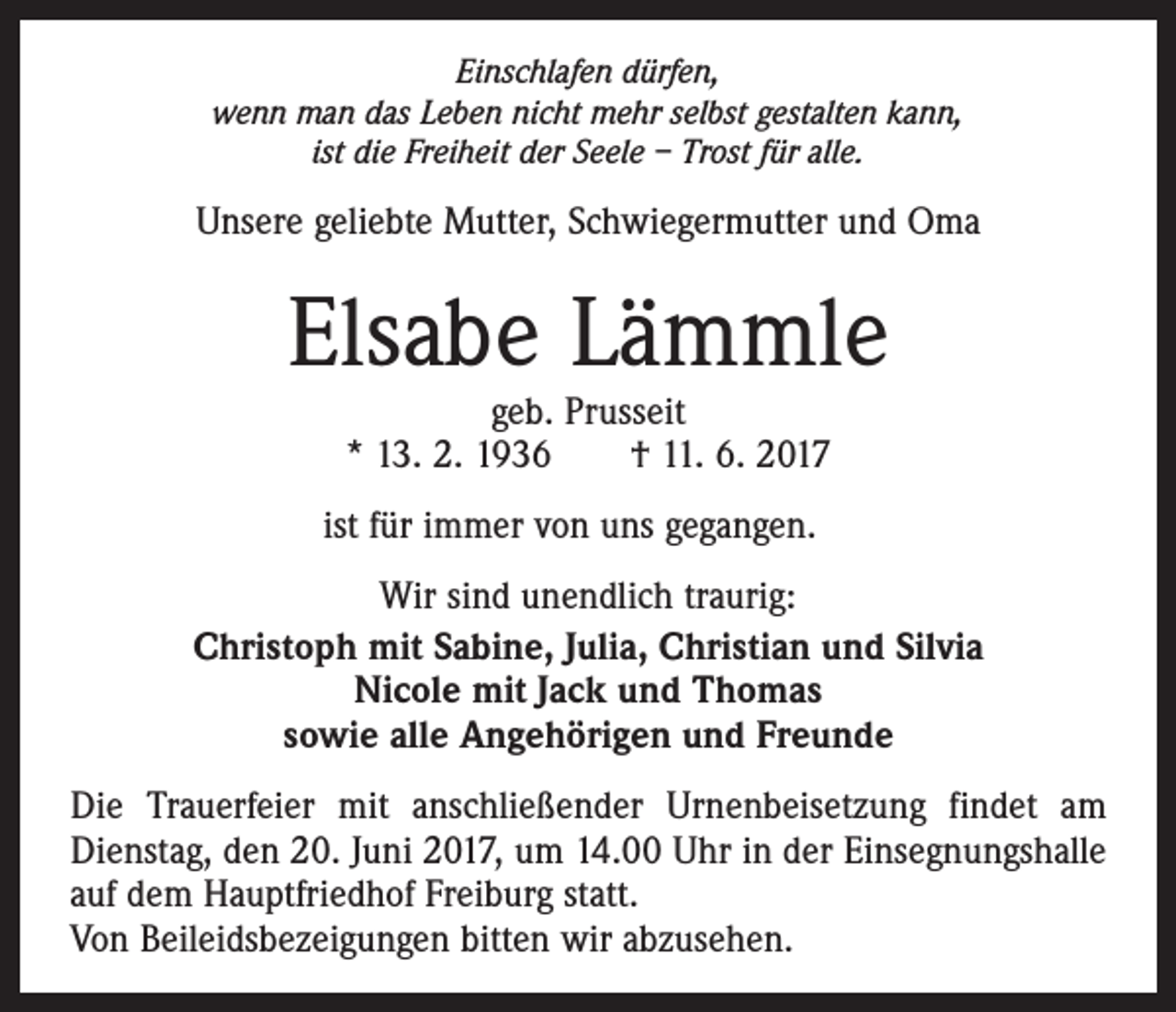 <p>Einschlafen dürfen,<br />wenn man das Leben nicht mehr selbst gestalten kann,<br />ist die Freiheit der Seele – Trost für alle.</p><p>Unsere geliebte Mutter, Schwiegermutter und Oma</p><p>Elsabe Lämmle<br />geb. Prusseit<br />* 13. 2. 1936 † 11. 6. 2017</p><p>ist für immer von uns gegangen.<br />Wir sind unendlich traurig:<br />Christoph mit Sabine, Julia, Christian und Silvia<br />Nicole mit Jack und Thomas<br />sowie alle Angehörigen und Freunde<br />Die Trauerfeier mit anschließender Urnenbeisetzung findet am<br />Dienstag, den 20. Juni 2017, um 14.00 Uhr in der Einsegnungshalle<br />auf dem Hauptfriedhof Freiburg statt.<br />Von Beileidsbezeigungen bitten wir abzusehen.</p>