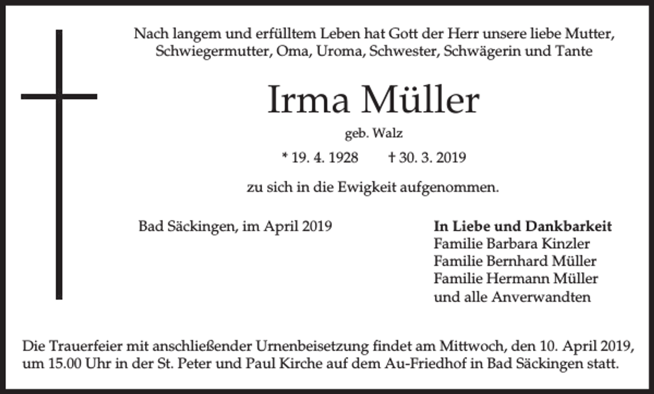 <p>Nach langem und erfülltem Leben hat Gott der Herr unsere liebe Mutter,<br />Schwiegermutter, Oma, Uroma, Schwester, Schwägerin und Tante</p><p>Irma Müller<br />geb. Walz</p><p>* 19. 4. 1928</p><p>† 30. 3. 2019</p><p>zu sich in die Ewigkeit aufgenommen.<br />Bad Säckingen, im April 2019</p><p>In Liebe und Dankbarkeit<br />Familie Barbara Kinzler<br />Familie Bernhard Müller<br />Familie Hermann Müller<br />und alle Anverwandten</p><p>Die Trauerfeier mit anschließender Urnenbeisetzung findet am Mittwoch, den 10. April 2019,<br />um 15.00 Uhr in der St. Peter und Paul Kirche auf dem Au-Friedhof in Bad Säckingen statt.</p>