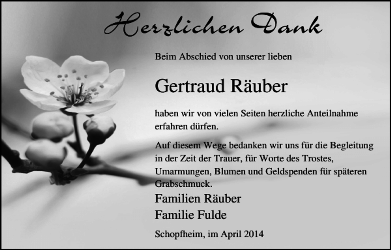 <p>Herzlichen Dank<br />Beim Abschied von unserer lieben</p><p>Gertraud Räuber<br />haben wir von vielen Seiten herzliche Anteilnahme<br />erfahren dürfen.<br />Auf diesem Wege bedanken wir uns für die Begleitung<br />in der Zeit der Trauer, für Worte des Trostes,<br />Umarmungen, Blumen und Geldspenden für späteren<br />Grabschmuck.</p><p>Familien Räuber<br />Familie Fulde<br />Schopfheim, im April 2014</p>