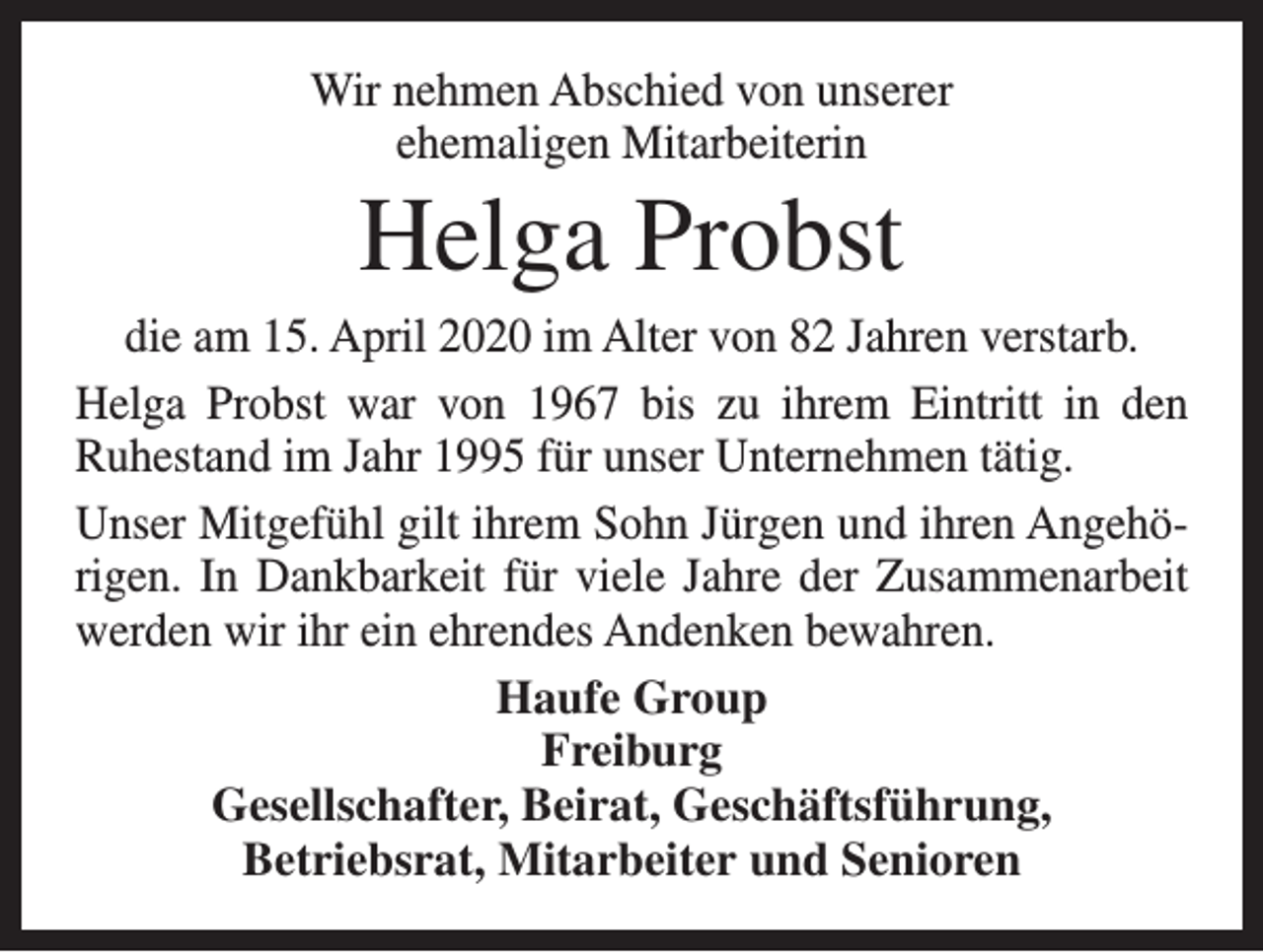 <p>Wir nehmen Abschied von unserer<br />ehemaligen Mitarbeiterin</p><p>Helga Probst<br />die am 15. April 2020 im Alter von 82 Jahren verstarb.<br />Helga Probst war von 1967 bis zu ihrem Eintritt in den<br />Ruhestand im Jahr 1995 für unser Unternehmen tätig.<br />Unser Mitgefühl gilt ihrem Sohn Jürgen und ihren Angehörigen. In Dankbarkeit für viele Jahre der Zusammenarbeit<br />werden wir ihr ein ehrendes Andenken bewahren.<br />Haufe Group<br />Freiburg<br />Gesellschafter, Beirat, Geschäftsführung,<br />Betriebsrat, Mitarbeiter und Senioren</p>