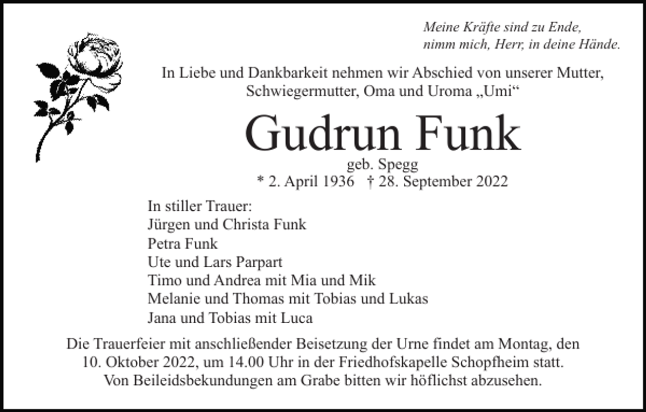 <p>Meine Kräfte sind zu Ende,<br />nimm mich, Herr, in deine Hände.</p><p>In Liebe und Dankbarkeit nehmen wir Abschied von unserer Mutter,<br />Schwiegermutter, Oma und Uroma „Umi“</p><p>Gudrun Funk<br />geb. Spegg<br />* 2. April 1936 † 28. September 2022</p><p>In stiller Trauer:<br />Jürgen und Christa Funk<br />Petra Funk<br />Ute und Lars Parpart<br />Timo und Andrea mit Mia und Mik<br />Melanie und Thomas mit Tobias und Lukas<br />Jana und Tobias mit Luca<br />Die Trauerfeier mit anschließender Beisetzung der Urne findet am Montag, den<br />10. Oktober 2022, um 14.00 Uhr in der Friedhofskapelle Schopfheim statt.<br />Von Beileidsbekundungen am Grabe bitten wir höflichst abzusehen.</p>