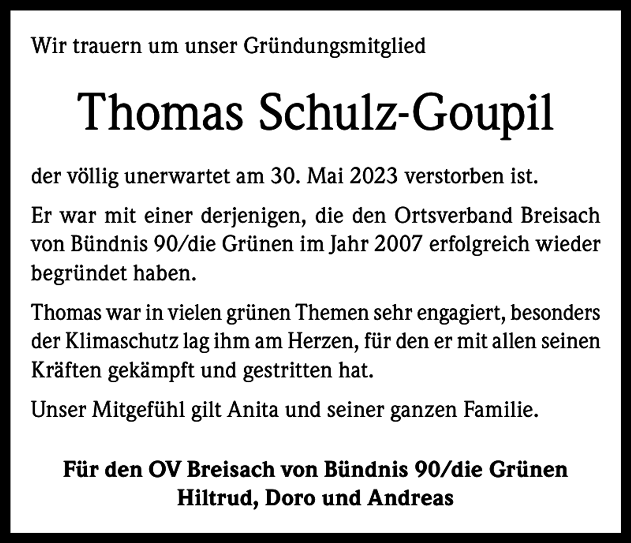 <p>Wir trauern um unser Gründungsmitglied</p><p>Thomas Schulz-Goupil<br />der völlig unerwartet am 30. Mai 2023 verstorben ist.<br />Er war mit einer derjenigen, die den Ortsverband Breisach<br />von Bündnis 90/die Grünen im Jahr 2007 erfolgreich wieder<br />begründet haben.<br />Thomas war in vielen grünen Themen sehr engagiert, besonders<br />der Klimaschutz lag ihm am Herzen, für den er mit allen seinen<br />Kräften gekämpft und gestritten hat.<br />Unser Mitgefühl gilt Anita und seiner ganzen Familie.<br />Für den OV Breisach von Bündnis 90/die Grünen<br />Hiltrud, Doro und Andreas</p>