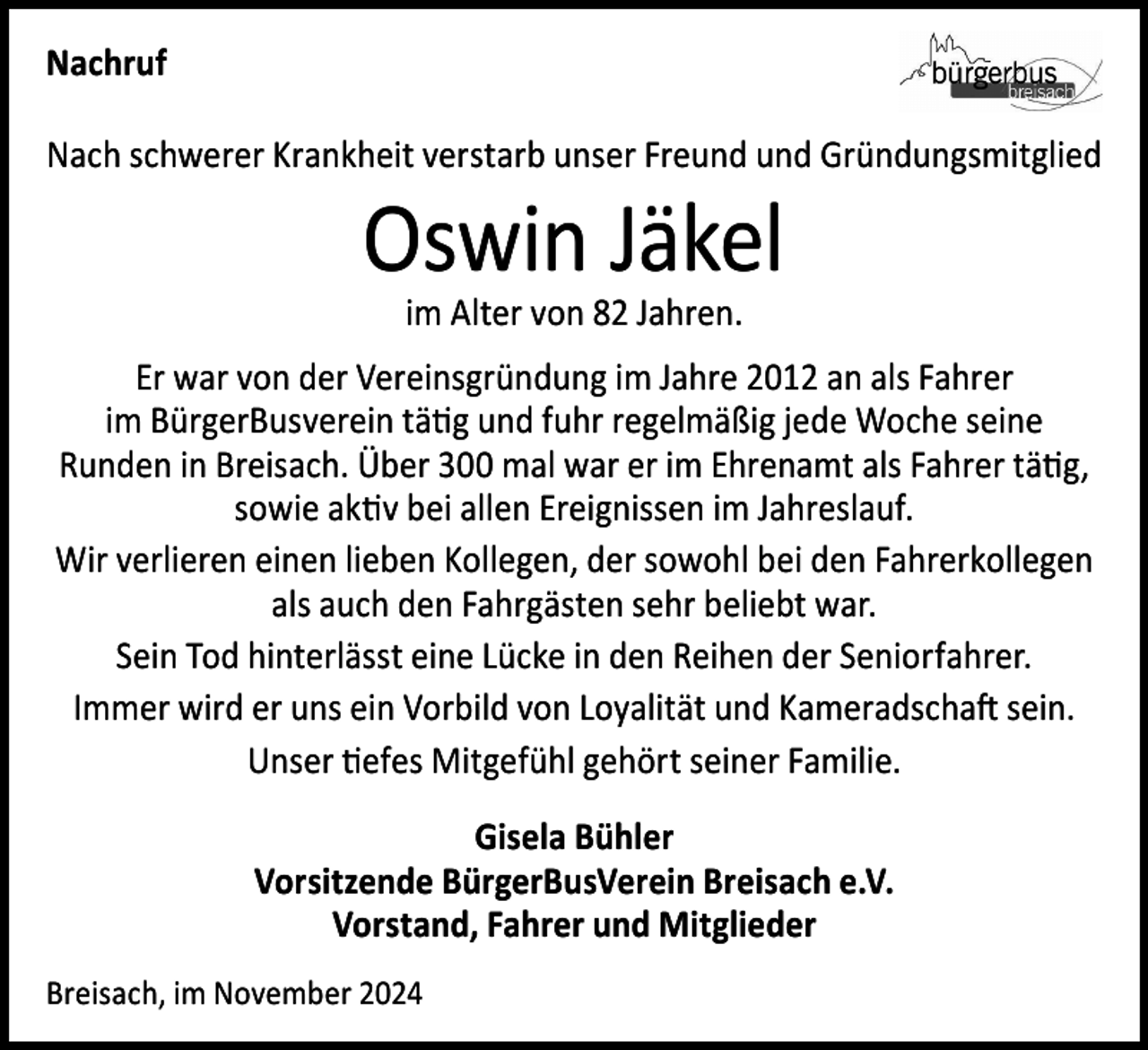 <p>Nachruf<br />Nach schwerer Krankheit verstarb unser Freund und Gründungsmitglied</p><p>Oswin Jäkel<br />im Alter von 82 Jahren.</p><p>Er war von der Vereinsgründung im Jahre 2012 an als Fahrer<br />im BürgerBusverein tätig und fuhr regelmäßig jede Woche seine<br />Runden in Breisach. Über 300 mal war er im Ehrenamt als Fahrer tätig,<br />sowie aktiv bei allen Ereignissen im Jahreslauf.<br />Wir verlieren einen lieben Kollegen, der sowohl bei den Fahrerkollegen<br />als auch den Fahrgästen sehr beliebt war.<br />Sein Tod hinterlässt eine Lücke in den Reihen der Seniorfahrer.<br />Immer wird er uns ein Vorbild von Loyalität und Kameradschaft sein.<br />Unser tiefes Mitgefühl gehört seiner Familie.<br />Gisela Bühler<br />Vorsitzende BürgerBusVerein Breisach e.V.<br />Vorstand, Fahrer und Mitglieder<br />Breisach, im November 2024</p>
