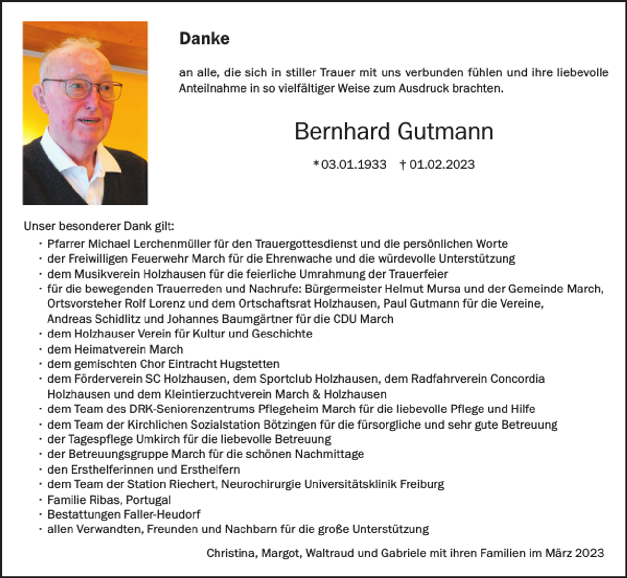 <p>Danke<br />an alle, die sich<br />mit uns<br />uns verbunden f¨<br />uhlen und ihre liebevolle<br />sich in<br />in stiller<br />stiller Trauer mit<br />fühlen<br />liebevolle<br />Anteilnahme<br />inso<br />sovielfältiger<br />vielf¨<br />altigerWeise<br />Weisezum<br />zum<br />Ausdruck<br />brachten.<br />Anteilnahme in<br />Ausdruck<br />brachten.</p><p>BernhardGutmann<br />Gutmann<br />Bernhard<br />03.01.1933† 01.02.2023<br />01.02.2023<br />* 03.01.1933</p><p>Unser besonderer<br />besonderer Dank<br />Dank gilt:<br />Unser<br />gilt:<br />·<br />Pfarrer<br />Michael<br />Trauergottesdienst<br />und<br />diedie<br />persönlichen<br />Worte<br />· Pfarrer MichaelLerchenmüller<br />Lerchenm¨<br />ullerfür<br />f¨<br />uden<br />r den<br />Trauergottesdienst<br />und<br />pers¨<br />onlichen<br />Worte<br />Ehrenwache<br />undund<br />diedie<br />würdevolle<br />Unterstützung<br />·· der<br />der Freiwilligen<br />FreiwilligenFeuerwehr<br />FeuerwehrMarch<br />Marchfürf¨<br />udie<br />r die<br />Ehrenwache<br />w¨<br />urdevolle<br />Unterst¨<br />utzung<br />derder<br />Trauerfeier<br />·· dem<br />dem Musikverein<br />MusikvereinHolzhausen<br />Holzhausenfür<br />f¨<br />urdie<br />diefeierliche<br />feierlicheUmrahmung<br />Umrahmung<br />Trauerfeier<br />Bürgermeister<br />Helmut<br />Mursa<br />undund<br />der Gemeinde<br />March,<br />·· für<br />f¨<br />ur die<br />diebewegenden<br />bewegendenTrauerreden<br />Trauerredenund<br />undNachrufe:<br />Nachrufe:<br />B¨<br />urgermeister<br />Helmut<br />Mursa<br />der Gemeinde<br />Ortsvorsteher<br />Rolf Lorenz<br />und<br />dem Ortschaftsrat<br />Holzhausen,<br />Paul Gutmann<br />die Vereine,<br />March, Ortsvorsteher<br />Rolf<br />Lorenz<br />und dem Ortschaftsrat<br />Holzhausen,<br />PaulfürGutmann<br />f¨<br />ur die<br />Andreas<br />Johannes<br />für die<br />CDU f¨<br />March<br />Vereine, Schidlitz<br />Andreas und<br />Schidlitz<br />und Baumgärtner<br />Johannes Baumg¨<br />artner<br />ur die CDU March<br />und<br />Geschichte<br />·· dem<br />dem Holzhauser<br />HolzhauserVerein<br />Vereinfür<br />f¨<br />uKultur<br />r Kultur<br />und<br />Geschichte<br />·· dem<br />dem Heimatverein<br />HeimatvereinMarch<br />March<br />·· dem<br />dem gemischten<br />gemischten Chor<br />ChorEintracht<br />EintrachtHugstetten<br />Hugstetten<br />·· dem<br />dem Förderverein<br />F¨<br />ordervereinSC<br />SCHolzhausen,<br />Holzhausen,dem<br />dem<br />Sportclub<br />Holzhausen,<br />dem<br />Radfahrverein<br />Concordia<br />Sportclub<br />Holzhausen,<br />dem<br />Radfahrverein<br />Concordia<br />Holzhausen und<br />unddem<br />demKleintierzuchtverein<br />KleintierzuchtvereinMarch<br />March<br />&amp; Holzhausen<br />Holzhausen<br />&amp; Holzhausen<br />·· dem<br />dem Team<br />Teamdes<br />desDRK-Seniorenzentrums<br />DRK-Seniorenzentrums<br />Pflegeheim<br />March<br />ur die<br />liebevolle<br />Pflege<br />Pflegeheim<br />March<br />für f¨<br />die<br />liebevolle<br />Pflege<br />und und<br />HilfeHilfe<br />·· dem<br />dem Team<br />Teamder<br />derKirchlichen<br />KirchlichenSozialstation<br />Sozialstation<br />B¨<br />otzingen<br />ur die<br />f¨<br />ursorgliche<br />Betreuung<br />Bötzingen<br />für f¨<br />die<br />fürsorgliche<br />undund<br />sehrsehr<br />gutegute<br />Betreuung<br />·· der<br />der Tagespflege<br />TagespflegeUmkirch<br />Umkirchfür<br />f¨<br />udie<br />r die<br />liebevolle<br />Betreuung<br />liebevolle<br />Betreuung<br />·· der<br />der Betreuungsgruppe<br />BetreuungsgruppeMarch<br />Marchfür<br />f¨<br />udie<br />r die<br />sch¨<br />onenNachmittage<br />Nachmittage<br />schönen<br />·· den<br />den Ersthelferinnen<br />Ersthelferinnen und<br />undErsthelfern<br />Ersthelfern<br />·· dem<br />dem Team<br />Teamder<br />derStation<br />StationRiechert,<br />Riechert,<br />Neurochirurgie<br />Universit¨<br />atsklinik<br />Freiburg<br />Neurochirurgie<br />Universitätsklinik<br />Freiburg<br />·· Familie<br />FamilieRibas,<br />Ribas,Portugal<br />Portugal<br />·· Bestattungen<br />dem Bestattungsunternehmen<br />Adalbert Faller<br />Faller-Heudorf<br />·· allen<br />allen Verwandten,<br />Verwandten,Freunden<br />Freundenund<br />undNachbarn<br />Nachbarn<br />udie<br />r die<br />große<br />Unterst¨<br />utzung<br />fürf¨<br />große<br />Unterstützung<br />Christina,<br />Margot,<br />Waltraud<br />und<br />Gabriele<br />arz<br />Christina,<br />Margot,<br />Waltraud<br />und<br />Gabrielemit<br />mitihren<br />ihrenFamilien<br />Familien im<br />im M¨<br />März</p>