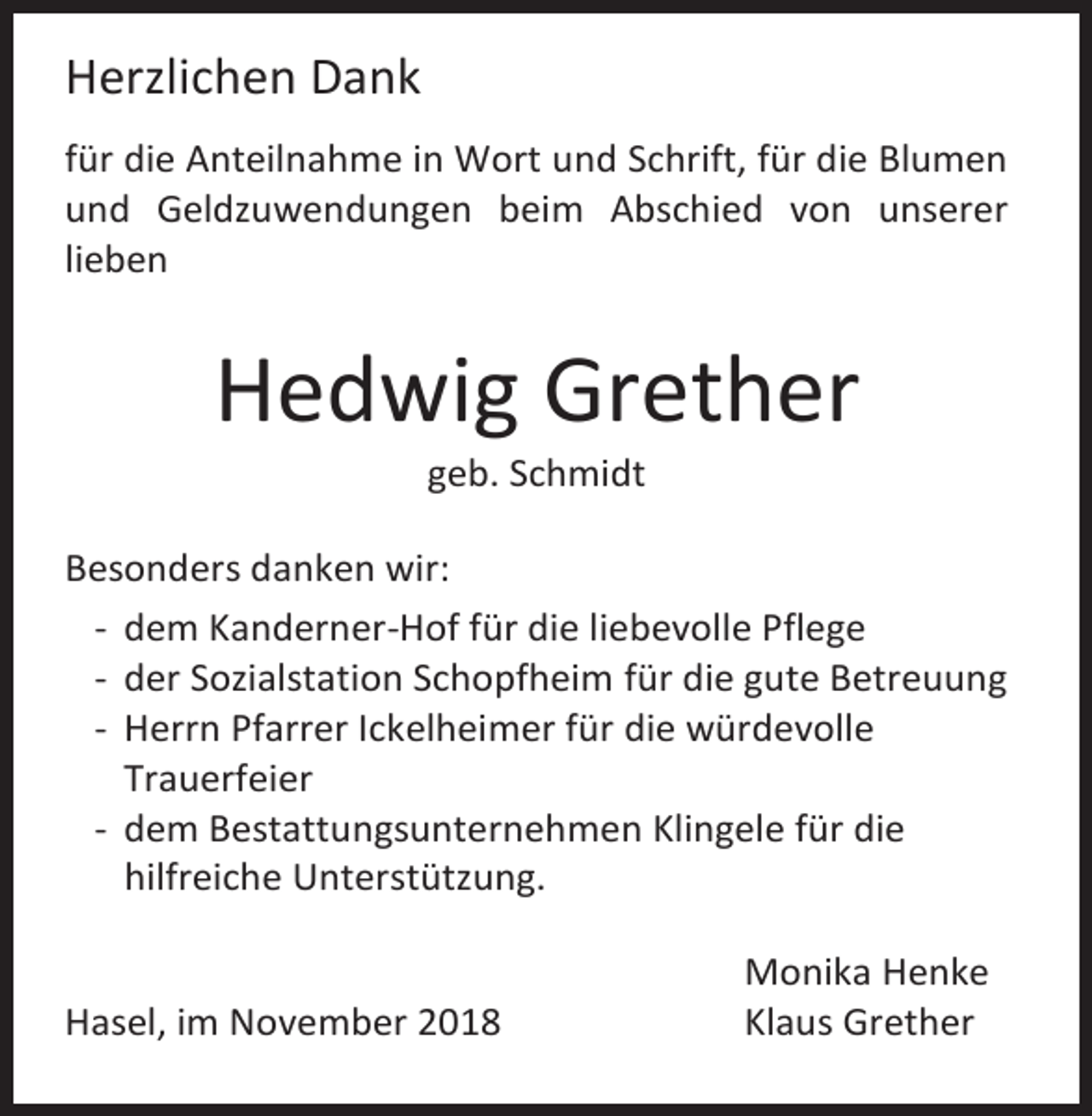 <p>Herzlichen Dank<br />für die Anteilnahme in Wort und Schrift, für die Blumen<br />und Geldzuwendungen beim Abschied von unserer<br />lieben</p><p>Hedwig Grether<br />geb. Schmidt<br />Besonders danken wir:<br />- dem Kanderner-Hof für die liebevolle Pflege<br />- der Sozialstation Schopfheim für die gute Betreuung<br />- Herrn Pfarrer Ickelheimer für die würdevolle<br />Trauerfeier<br />- dem Bestattungsunternehmen Klingele für die<br />hilfreiche Unterstützung.</p><p>Hasel, im November 2018</p><p>Monika Henke<br />Klaus Grether</p>