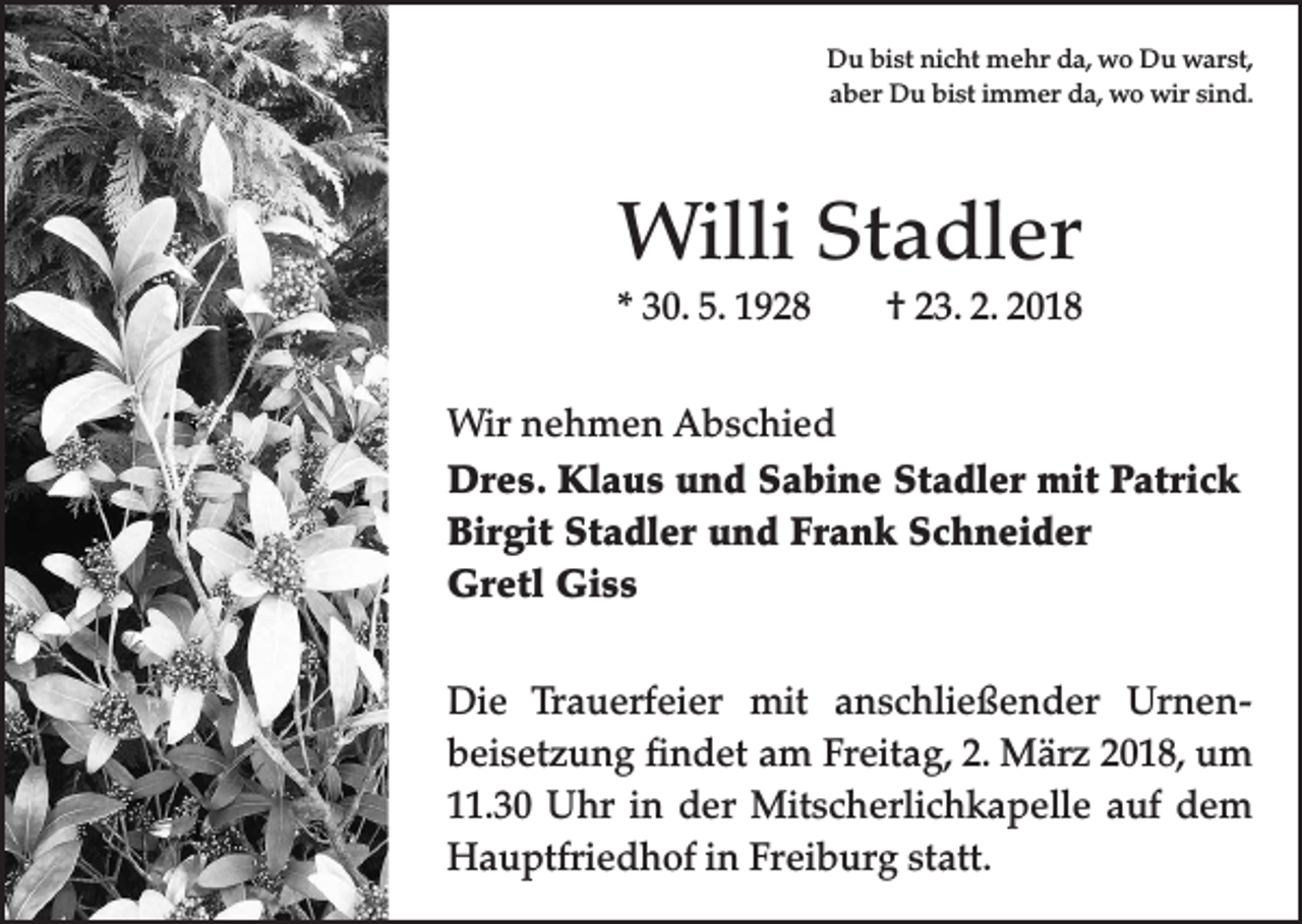 <p>Du bist nicht mehr da, wo Du warst,<br />aber Du bist immer da, wo wir sind.</p><p>Willi Stadler<br />* 30. 5. 1928 † 23. 2. 2018<br />Wir nehmen Abschied<br />Dres. Klaus und Sabine Stadler mit Patrick<br />Birgit Stadler und Frank Schneider<br />Gretl Giss<br />Die Trauerfeier mit anschließender Urnen­<br />beisetzung findet am Freitag, 2. März 2018, um<br />11.30 Uhr in der Mitscherlichkapelle auf dem<br />Hauptfriedhof in Freiburg statt.</p>