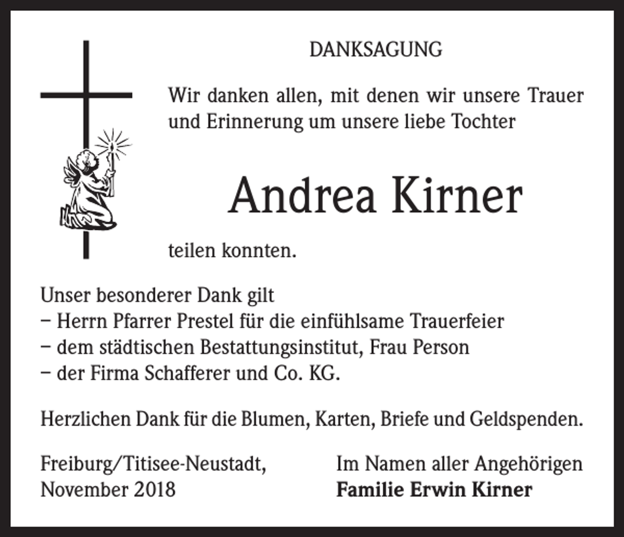<p>DANKSAGUNG<br />Wir danken allen, mit denen wir unsere Trauer<br />und Erinnerung um unsere liebe Tochter</p><p>Andrea Kirner<br />teilen konnten.<br />Unser besonderer Dank gilt<br />– Herrn Pfarrer Prestel für die einfühlsame Trauerfeier<br />– dem städtischen Bestattungsinstitut, Frau Person<br />– der Firma Schafferer und Co. KG.<br />Herzlichen Dank für die Blumen, Karten, Briefe und Geldspenden.<br />Freiburg/Titisee-Neustadt,<br />November 2018</p><p>Im Namen aller Angehörigen<br />Familie Erwin Kirner</p>
