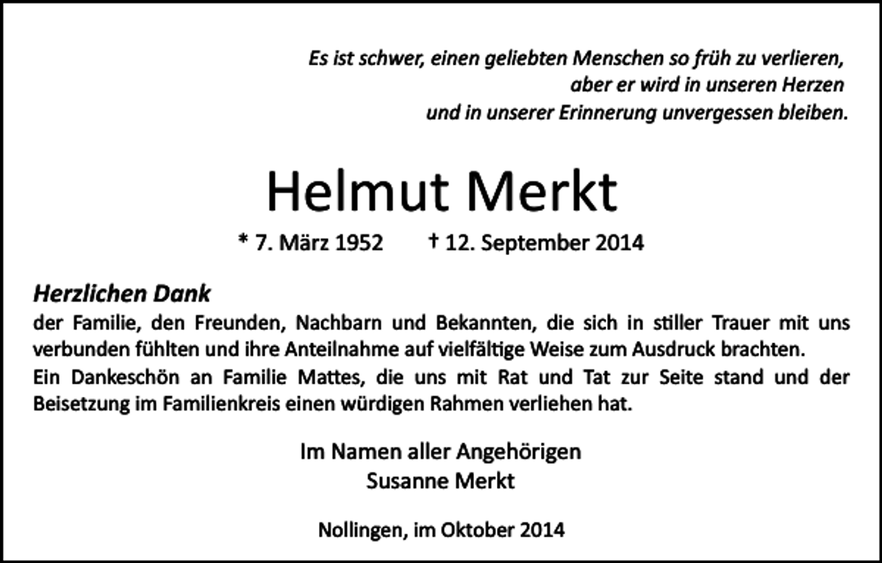 <p>Es ist schwer, einen geliebten Menschen so früh zu verlieren,<br />aber er wird in unseren Herzen<br />und in unserer Erinnerung unvergessen bleiben.</p><p>Helmut Merkt<br />* 7. März 1952</p><p>† 12. September 2014</p><p>Herzlichen Dank<br />der Familie, den Freunden, Nachbarn und Bekannten, die sich in s�ller Trauer mit uns<br />verbunden fühlten und ihre Anteilnahme auf vielfäl�ge Weise zum Ausdruck brachten.<br />Ein Dankeschön an Familie Ma�es, die uns mit Rat und Tat zur Seite stand und der<br />Beisetzung im Familienkreis einen würdigen Rahmen verliehen hat.</p><p>Im Namen aller Angehörigen<br />Susanne Merkt<br />Nollingen, im Oktober 2014</p>