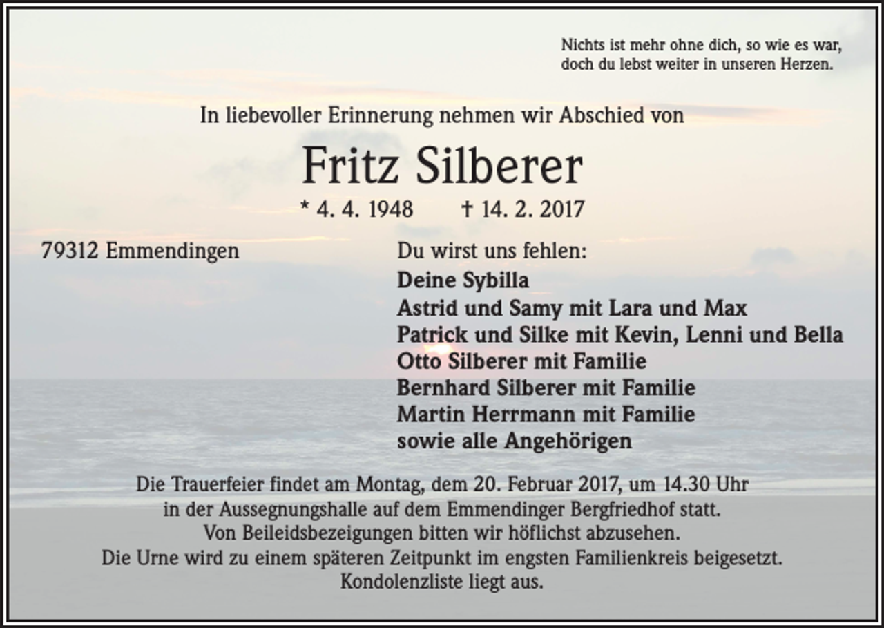 <p>Nichts ist mehr ohne dich, so wie es war,<br />doch du lebst weiter in unseren Herzen.</p><p>In liebevoller Erinnerung nehmen wir Abschied von</p><p>Fritz Silberer</p><p>* 4. 4. 1948 † 14. 2. 2019312 Emmendingen</p><p>Du wirst uns fehlen:<br />Deine Sybilla<br />Astrid und Samy mit Lara und Max<br />Patrick und Silke mit Kevin, Lenni und Bella<br />Otto Silberer mit Familie<br />Bernhard Silberer mit Familie<br />Martin Herrmann mit Familie<br />sowie alle Angehörigen</p><p>Die Trauerfeier findet am Montag, dem 20. Februar 2017, um 14.30 Uhr<br />in der Aussegnungshalle auf dem Emmendinger Bergfriedhof statt.<br />Von Beileidsbezeigungen bitten wir höflichst abzusehen.<br />Die Urne wird zu einem späteren Zeitpunkt im engsten Familienkreis beigesetzt.<br />Kondolenzliste liegt aus.</p>