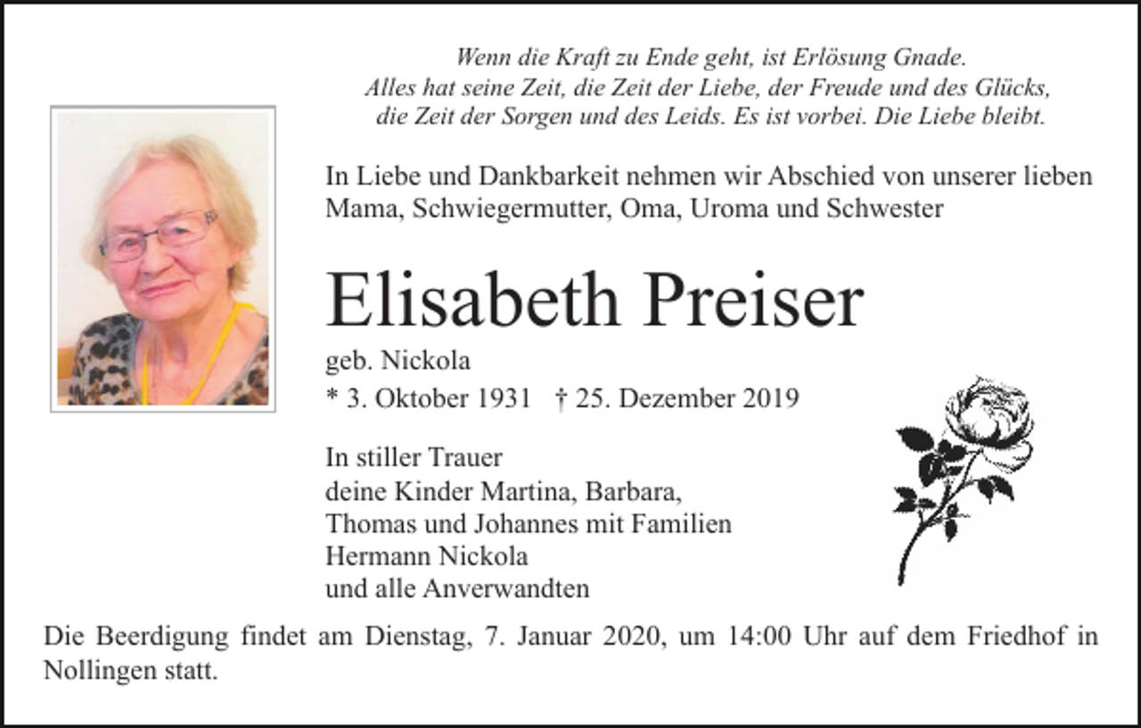 <p>Wenn die Kraft zu Ende geht, ist Erlösung Gnade.<br />Alles hat seine Zeit, die Zeit der Liebe, der Freude und des Glücks,<br />die Zeit der Sorgen und des Leids. Es ist vorbei. Die Liebe bleibt.</p><p>In Liebe und Dankbarkeit nehmen wir Abschied von unserer lieben<br />Mama, Schwiegermutter, Oma, Uroma und Schwester</p><p>Elisabeth Preiser<br />geb. Nickola<br />* 3. Oktober 1931 † 25. Dezember 2019<br />In stiller Trauer<br />deine Kinder Martina, Barbara,<br />Thomas und Johannes mit Familien<br />Hermann Nickola<br />und alle Anverwandten<br />Die Beerdigung findet am Dienstag, 7. Januar 2020, um 14:00 Uhr auf dem Friedhof in<br />Nollingen statt.</p>