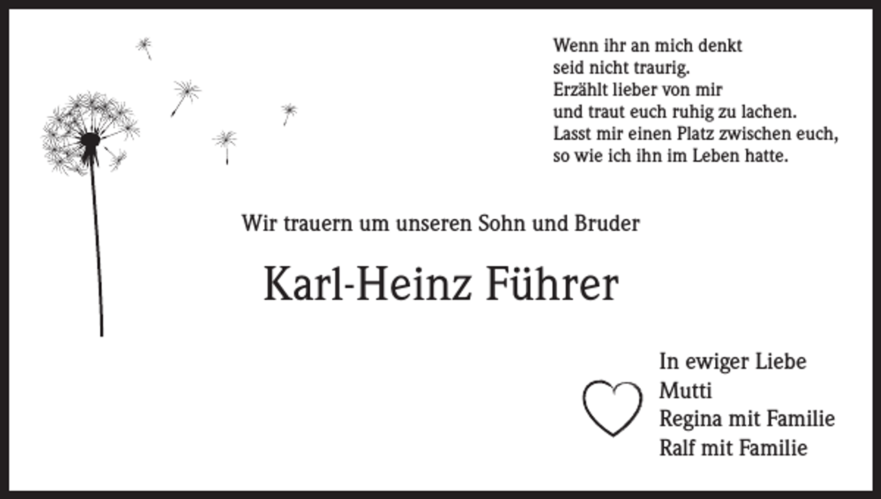 <p>Wenn ihr an mich denkt<br />seid nicht traurig.<br />Erzählt lieber von mir<br />und traut euch ruhig zu lachen.<br />Lasst mir einen Platz zwischen euch,<br />so wie ich ihn im Leben hatte.</p><p>Wir trauern um unseren Sohn und Bruder</p><p>Karl-Heinz Führer<br />In ewiger Liebe<br />Mutti<br />Regina mit Familie<br />Ralf mit Familie</p>