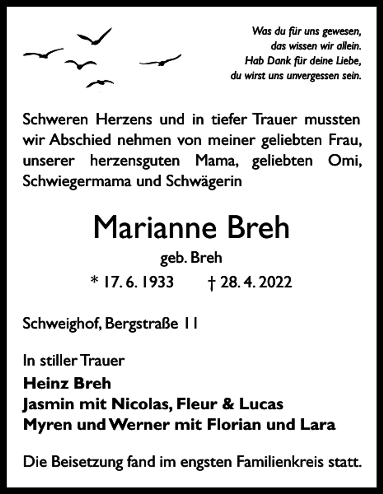 <p>Was du für uns gewesen,<br />das wissen wir allein.<br />Hab Dank für deine Liebe,<br />du wirst uns unvergessen sein.</p><p>Schweren Herzens und in tiefer Trauer mussten<br />wir Abschied nehmen von meiner geliebten Frau,<br />unserer herzensguten Mama, geliebten Omi,<br />Schwiegermama und Schwägerin</p><p>Marianne Breh<br />geb. Breh<br />* 17. 6. 1933 † 28. 4. 2022<br />Schweighof, Bergstraße 11<br />In stiller Trauer<br />Heinz Breh<br />Jasmin mit Nicolas, Fleur &amp; Lucas<br />Myren und Werner mit Florian und Lara<br />Die Beisetzung fand im engsten Familienkreis statt.</p>