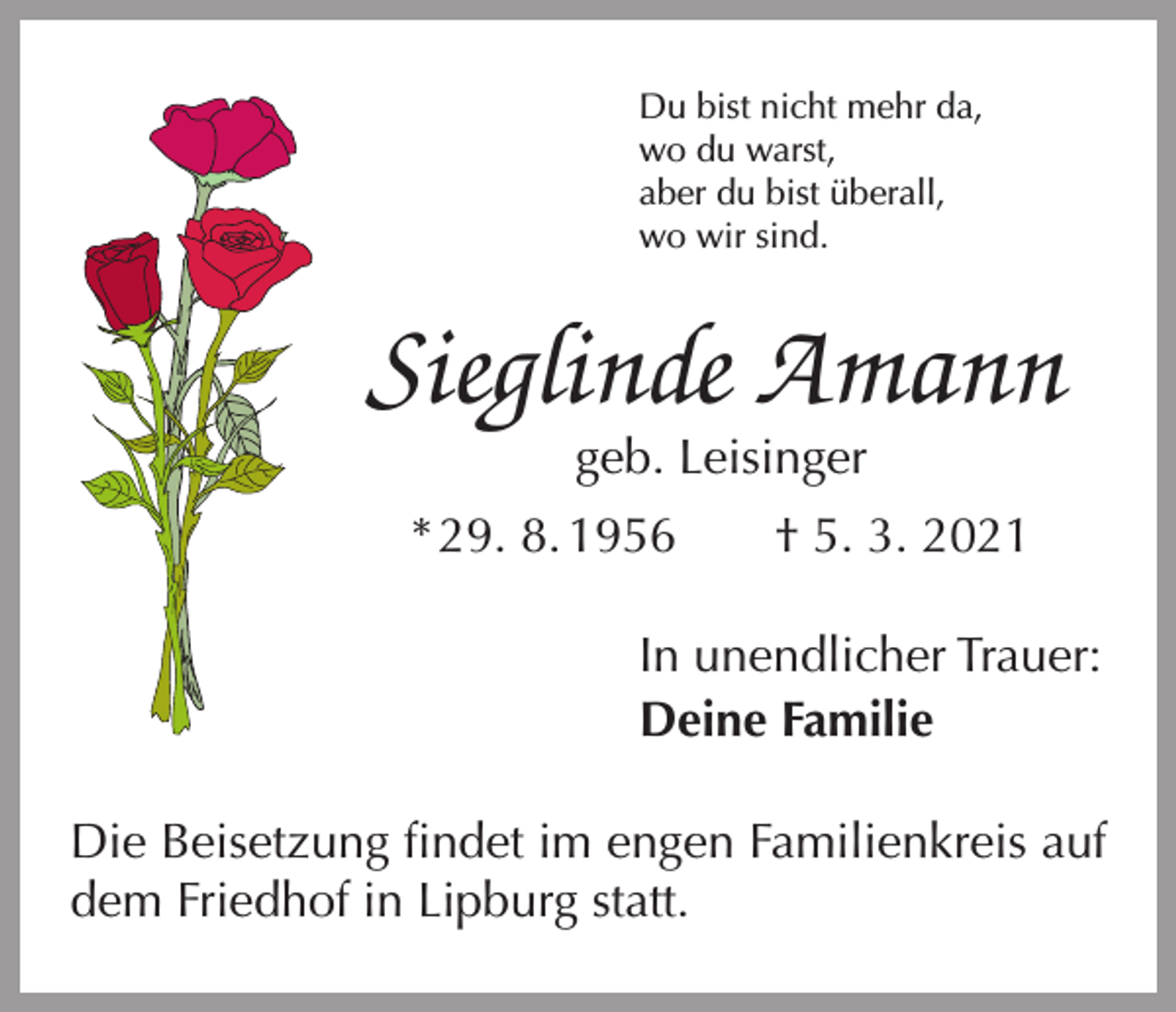 <p>Du bist nicht mehr da,<br />wo du warst,<br />aber du bist überall,<br />wo wir sind.</p><p>Sieglinde Amann<br />geb. Leisinger</p><p>* 29. 8. 1956 † 5. 3. 2021<br />In unendlicher Trauer:<br />Deine Familie<br />Die Beisetzung findet im engen Familienkreis auf<br />dem Friedhof in Lipburg statt.</p>