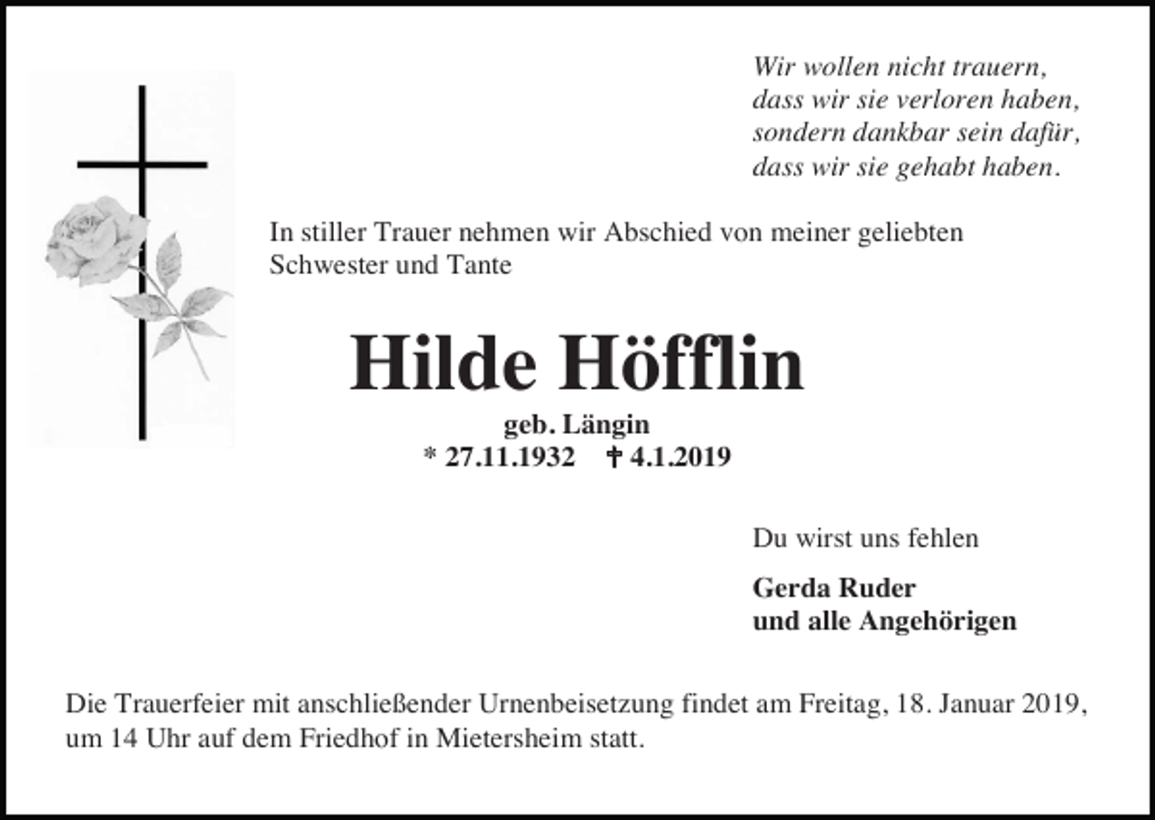 <p>Wir wollen nicht trauern,<br />dass wir sie verloren haben,<br />sondern dankbar sein dafür,<br />dass wir sie gehabt haben.<br />In stiller Trauer nehmen wir Abschied von meiner geliebten<br />Schwester und Tante</p><p>Hilde Höfflin<br />geb. Längin<br />* 27.11.1932 � 4.1.2019<br />Du wirst uns fehlen<br />Gerda Ruder<br />und alle Angehörigen<br />Die Trauerfeier mit anschließender Urnenbeisetzung findet am Freitag, 18. Januar 2019,<br />um 14 Uhr auf dem Friedhof in Mietersheim statt.</p>