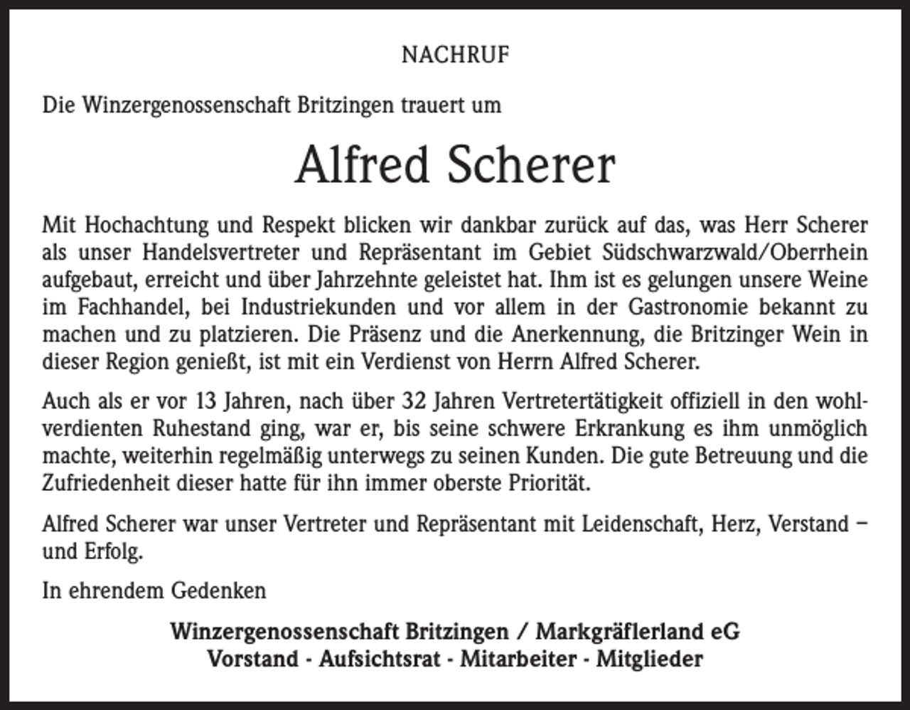 <p>NACHRUF<br />Die Winzergenossenschaft Britzingen trauert um</p><p>Alfred Scherer<br />Mit Hochachtung und Respekt blicken wir dankbar zurück auf das, was Herr Scherer<br />als unser Handelsvertreter und Repräsentant im Gebiet Südschwarzwald/Oberrhein<br />aufgebaut, erreicht und über Jahrzehnte geleistet hat. Ihm ist es gelungen unsere Weine<br />im Fachhandel, bei Industriekunden und vor allem in der Gastronomie bekannt zu<br />machen und zu platzieren. Die Präsenz und die Anerkennung, die Britzinger Wein in<br />dieser Region genießt, ist mit ein Verdienst von Herrn Alfred Scherer.<br />Auch als er vor 13 Jahren, nach über 32 Jahren Vertretertätigkeit offiziell in den wohlverdienten Ruhestand ging, war er, bis seine schwere Erkrankung es ihm unmöglich<br />machte, weiterhin regelmäßig unterwegs zu seinen Kunden. Die gute Betreuung und die<br />Zufriedenheit dieser hatte für ihn immer oberste Priorität.<br />Alfred Scherer war unser Vertreter und Repräsentant mit Leidenschaft, Herz, Verstand –<br />und Erfolg.<br />In ehrendem Gedenken<br />Winzergenossenschaft Britzingen / Markgräflerland eG<br />Vorstand - Aufsichtsrat - Mitarbeiter - Mitglieder</p>