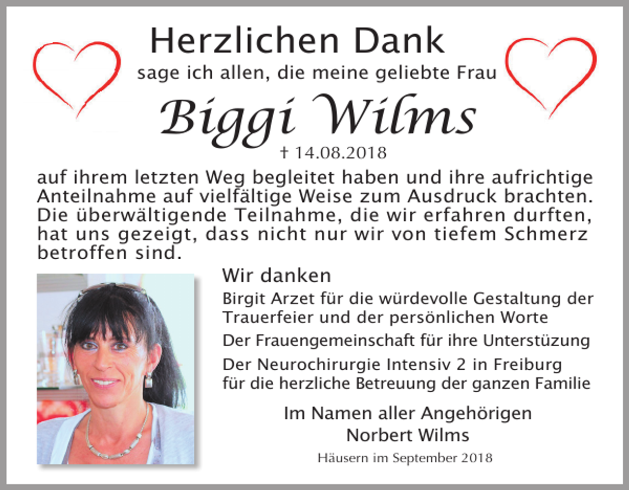 <p>Herzlichen Dank<br />sage ich allen, die meine geliebte Frau</p><p>Biggi Wilms</p><p>† 14.08.2018<br />auf ihrem letzten Weg begleitet haben und ihre aufrichtige<br />Anteilnahme auf vielfältige Weise zum Ausdruck brachten.<br />Die überwältigende Teilnahme, die wir erfahren durften,<br />hat uns gezeigt, dass nicht nur wir von tiefem Schmerz<br />betroffen sind.</p><p>Wir danken<br />Birgit Arzet für die würdevolle Gestaltung der<br />Trauerfeier und der persönlichen Worte<br />Der Frauengemeinschaft für ihre Unterstüzung<br />Der Neurochirurgie Intensiv 2 in Freiburg<br />für die herzliche Betreuung der ganzen Familie</p><p>Im Namen aller Angehörigen<br />Norbert Wilms<br />Häusern im September 2018</p>