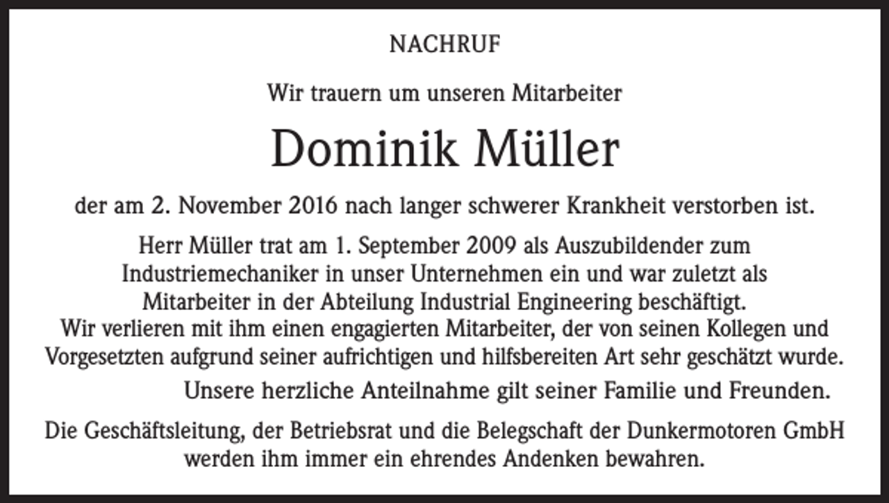 <p>NACHRUF<br />Wir trauern um unseren Mitarbeiter</p><p>Dominik Müller<br />der am 2. November 2016 nach langer schwerer Krankheit verstorben ist.<br />Herr Müller trat am 1. September 2009 als Auszubildender zum<br />Industriemechaniker in unser Unternehmen ein und war zuletzt als<br />Mitarbeiter in der Abteilung Industrial Engineering beschäftigt.<br />Wir verlieren mit ihm einen engagierten Mitarbeiter, der von seinen Kollegen und<br />Vorgesetzten aufgrund seiner aufrichtigen und hilfsbereiten Art sehr geschätzt wurde.<br />Unsere herzliche Anteilnahme gilt seiner Familie und Freunden.<br />Die Geschäftsleitung, der Betriebsrat und die Belegschaft der Dunkermotoren GmbH<br />werden ihm immer ein ehrendes Andenken bewahren.</p>