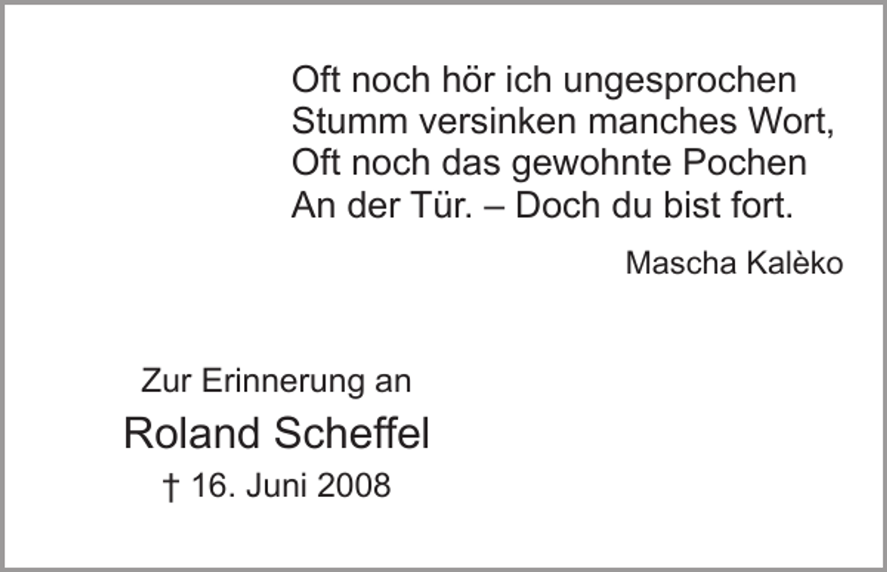 <p>Oft noch hör ich ungesprochen<br />Stumm versinken manches Wort,<br />Oft noch das gewohnte Pochen<br />An der Tür. – Doch du bist fort.</p><p>Zur Erinnerung an</p><p>Roland Scheffel<br />† 16. Juni 2008</p><p>Mascha Kalèko</p>