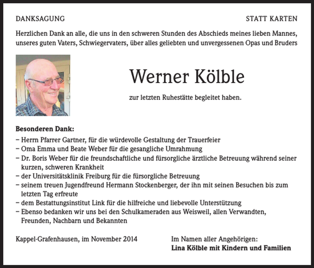 <p>DANKSAGUNG</p><p>STATT KARTEN</p><p>Herzlichen Dank an alle, die uns in den schweren Stunden des Abschieds meines lieben Mannes,<br />unseres guten Vaters, Schwiegervaters, über alles geliebten und unvergessenen Opas und Bruders</p><p>Werner Kölble<br />zur letzten Ruhestätte begleitet haben.</p><p>Besonderen Dank:<br />– Herrn Pfarrer Gartner, für die würdevolle Gestaltung der Trauerfeier<br />– Oma Emma und Beate Weber für die gesangliche Umrahmung<br />– Dr. Boris Weber für die freundschaftliche und fürsorgliche ärztliche Betreuung während seiner<br />kurzen, schweren Krankheit<br />– der Universitätsklinik Freiburg für die fürsorgliche Betreuung<br />– seinem treuen Jugendfreund Hermann Stockenberger, der ihn mit seinen Besuchen bis zum<br />letzten Tag erfreute<br />– dem Bestattungsinstitut Link für die hilfreiche und liebevolle Unterstützung<br />– Ebenso bedanken wir uns bei den Schulkameraden aus Weisweil, allen Verwandten,<br />Freunden, Nachbarn und Bekannten<br />Kappel-Grafenhausen, im November 2014</p><p>Im Namen aller Angehörigen:<br />Lina Kölble mit Kindern und Familien</p>