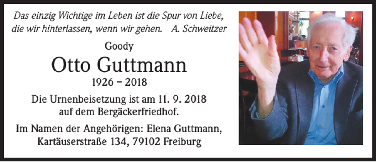 <p>Das einzig Wichtige im Leben ist die Spur von Liebe,<br />die wir hinterlassen, wenn wir gehen. A. Schweitzer</p><p>Goody</p><p>Otto Guttmann</p><p>1926 – 2018<br />Die Urnenbeisetzung ist am 11. 9. 2018<br />auf dem Bergäckerfriedhof.<br />Im Namen der Angehörigen: Elena Guttmann,<br />Kartäuserstraße 134, 79102 Freiburg</p>