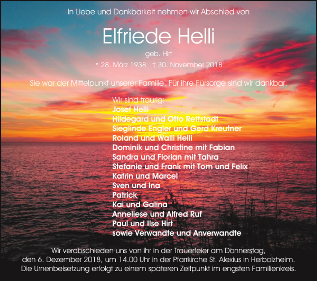 <p>In Liebe und Dankbarkeit nehmen wir Abschied von</p><p>Elfriede Helli<br />geb. Hirt<br />* 28. März 1938 † 30. November 2018</p><p>Sie war der Mittelpunkt unserer Familie. Für ihre Fürsorge sind wir dankbar.<br />Wir sind traurig:<br />Josef Helli<br />Hildegard und Otto Rettstadt<br />Sieglinde Engler und Gerd Kreutner<br />Roland und Walli Helli<br />Dominik und Christine mit Fabian<br />Sandra und Florian mit Tahra<br />Stefanie und Frank mit Tom und Felix<br />Katrin und Marcel<br />Sven und Ina<br />Patrick<br />Kai und Galina<br />Anneliese und Alfred Ruf<br />Paul und Ilse Hirt<br />sowie Verwandte und Anverwandte<br />Wir verabschieden uns von ihr in der Trauerfeier am Donnerstag,<br />den 6. Dezember 2018, um 14.00 Uhr in der Pfarrkirche St. Alexius in Herbolzheim.<br />Die Urnenbeisetzung erfolgt zu einem späteren Zeitpunkt im engsten Familienkreis.</p>