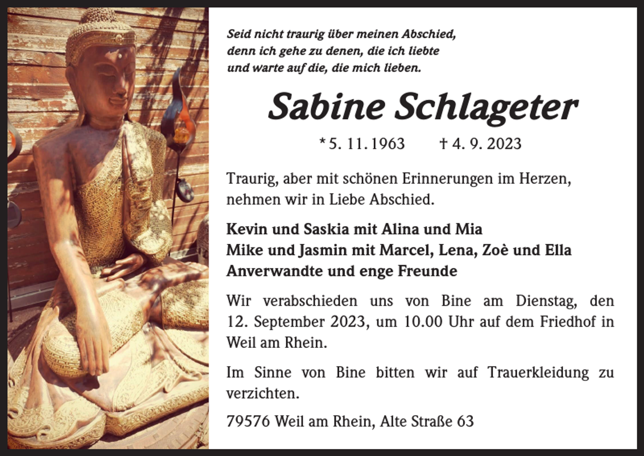<p>Seid nicht traurig über meinen Abschied,<br />denn ich gehe zu denen, die ich liebte<br />und warte auf die, die mich lieben.</p><p>Sabine Schlageter<br />* 5. 11. 1963 † 4. 9. 2023<br />Traurig, aber mit schönen Erinnerungen im Herzen,<br />­nehmen wir in Liebe Abschied.<br />Kevin und Saskia mit Alina und Mia<br />Mike und Jasmin mit Marcel, Lena, Zoè und Ella<br />Anverwandte und enge Freunde<br />Wir verabschieden uns von Bine am Dienstag, den<br />12. September 2023, um 10.00 Uhr auf dem Friedhof in<br />Weil am Rhein.<br />Im Sinne von Bine bitten wir auf Trauerkleidung zu<br />verzichten.<br />79576 Weil am Rhein, Alte Straße 63</p>