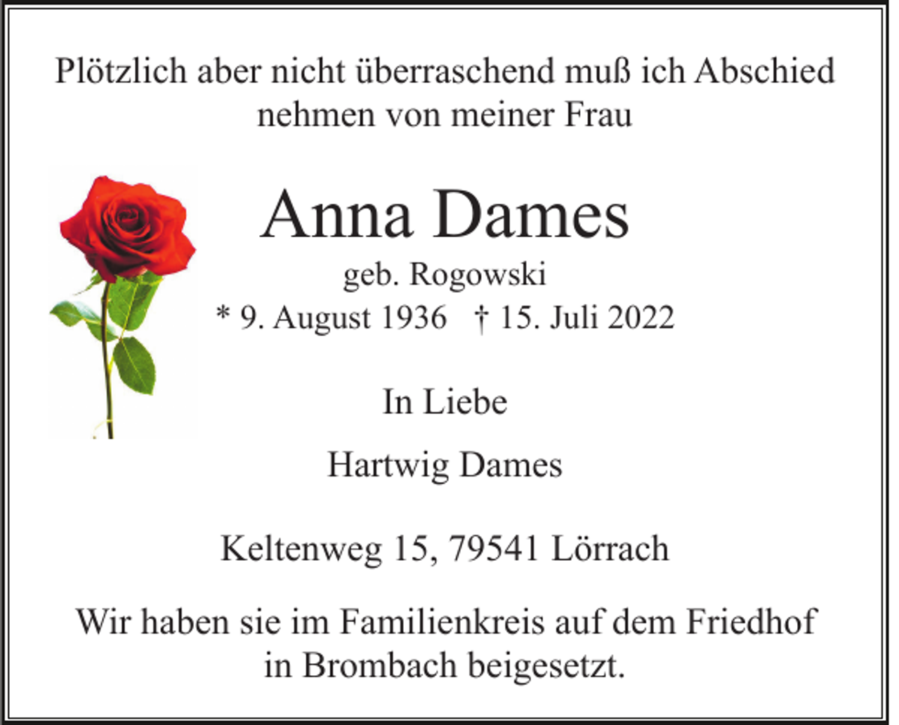 <p>Plötzlich aber nicht überraschend muß ich Abschied<br />nehmen von meiner Frau</p><p>Anna Dames<br />geb. Rogowski<br />* 9. August 1936 † 15. Juli 2022</p><p>In Liebe<br />Hartwig Dames<br />Keltenweg 15, 79541 Lörrach<br />Wir haben sie im Familienkreis auf dem Friedhof<br />in Brombach beigesetzt.</p>