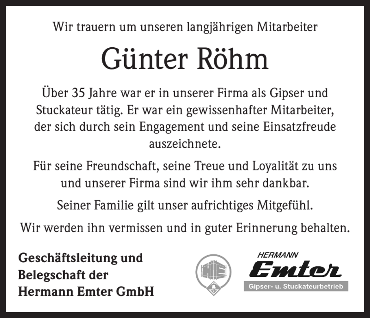<p>Wir trauern um unseren langjährigen Mitarbeiter</p><p>Günter Röhm<br />Über 35 Jahre war er in unserer Firma als Gipser und<br />Stuckateur tätig. Er war ein gewissenhafter Mitarbeiter,<br />der sich durch sein Engagement und seine Einsatzfreude<br />­auszeichnete.<br />Für seine Freundschaft, seine Treue und Loyalität zu uns<br />und unserer Firma sind wir ihm sehr dankbar.<br />Seiner Familie gilt unser aufrichtiges Mitgefühl.<br />Wir werden ihn vermissen und in guter Erinnerung behalten.<br />Geschäftsleitung und<br />Belegschaft der<br />Hermann Emter GmbH</p>