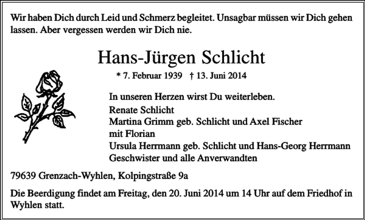 <p>Wir haben Dich durch Leid und Schmerz begleitet. Unsagbar müssen wir Dich gehen<br />lassen. Aber vergessen werden wir Dich nie.</p><p>Hans-Jürgen Schlicht<br />* 7. Februar 1939 † 13. Juni 2014</p><p>In unseren Herzen wirst Du weiterleben.<br />Renate Schlicht<br />Martina Grimm geb. Schlicht und Axel Fischer<br />mit Florian<br />Ursula Herrmann geb. Schlicht und Hans-Georg Herrmann<br />Geschwister und alle Anverwandten<br />79639 Grenzach-Wyhlen, Kolpingstraße 9a<br />Die Beerdigung findet am Freitag, den 20. Juni 2014 um 14 Uhr auf dem Friedhof in<br />Wyhlen statt.</p>