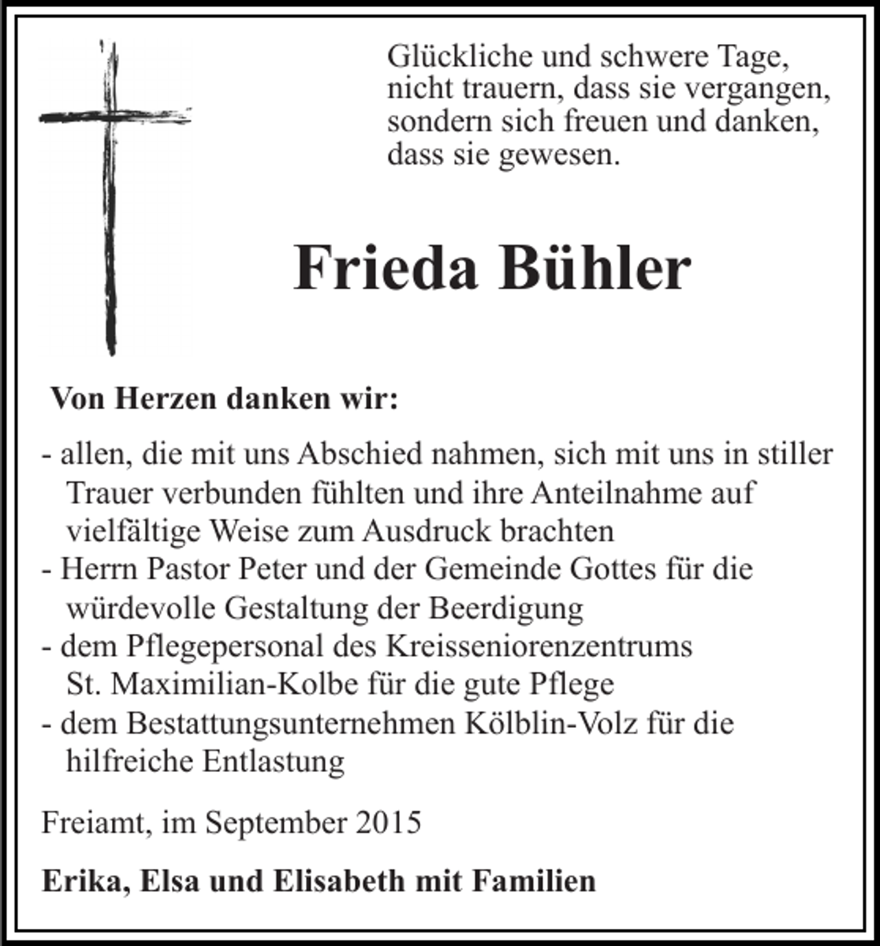 <p>Glückliche und schwere Tage,<br />nicht trauern, dass sie vergangen,<br />sondern sich freuen und danken,<br />dass sie gewesen.</p><p>Frieda Bühler<br />Von Herzen danken wir:<br />- allen, die mit uns Abschied nahmen, sich mit uns in stiller<br />Trauer verbunden fühlten und ihre Anteilnahme auf<br />vielfältige Weise zum Ausdruck brachten<br />- Herrn Pastor Peter und der Gemeinde Gottes für die<br />würdevolle Gestaltung der Beerdigung<br />- dem Pflegepersonal des Kreisseniorenzentrums<br />St. Maximilian-Kolbe für die gute Pflege<br />- dem Bestattungsunternehmen Kölblin-Volz für die<br />hilfreiche Entlastung<br />Freiamt, im September 2015<br />Erika, Elsa und Elisabeth mit Familien</p>