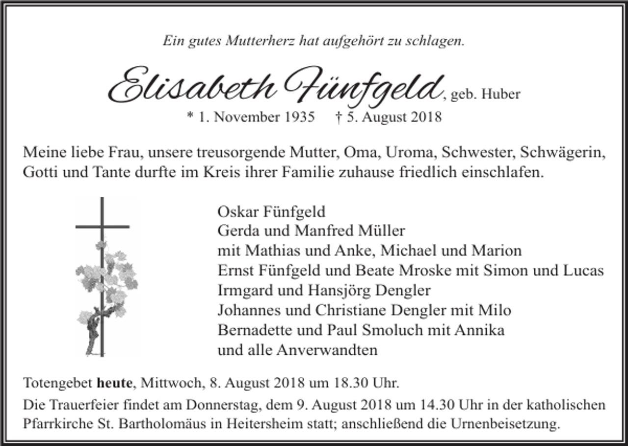 <p>Ein gutes Mutterherz hat aufgehört zu schlagen.</p><p>Elisabeth Fünfgeld</p><p>, geb. Huber</p><p>* 1. November 1935</p><p>† 5. August 2018</p><p>Meine liebe Frau, unsere treusorgende Mutter, Oma, Uroma, Schwester, Schwägerin,<br />Gotti und Tante durfte im Kreis ihrer Familie zuhause friedlich einschlafen.<br />Oskar Fünfgeld<br />Gerda und Manfred Müller<br />mit Mathias und Anke, Michael und Marion<br />Ernst Fünfgeld und Beate Mroske mit Simon und Lucas<br />Irmgard und Hansjörg Dengler<br />Johannes und Christiane Dengler mit Milo<br />Bernadette und Paul Smoluch mit Annika<br />und alle Anverwandten<br />Totengebet heute, Mittwoch, 8. August 2018 um 18.30 Uhr.<br />Die Trauerfeier findet am Donnerstag, dem 9. August 2018 um 14.30 Uhr in der katholischen<br />Pfarrkirche St. Bartholomäus in Heitersheim statt; anschließend die Urnenbeisetzung.</p>