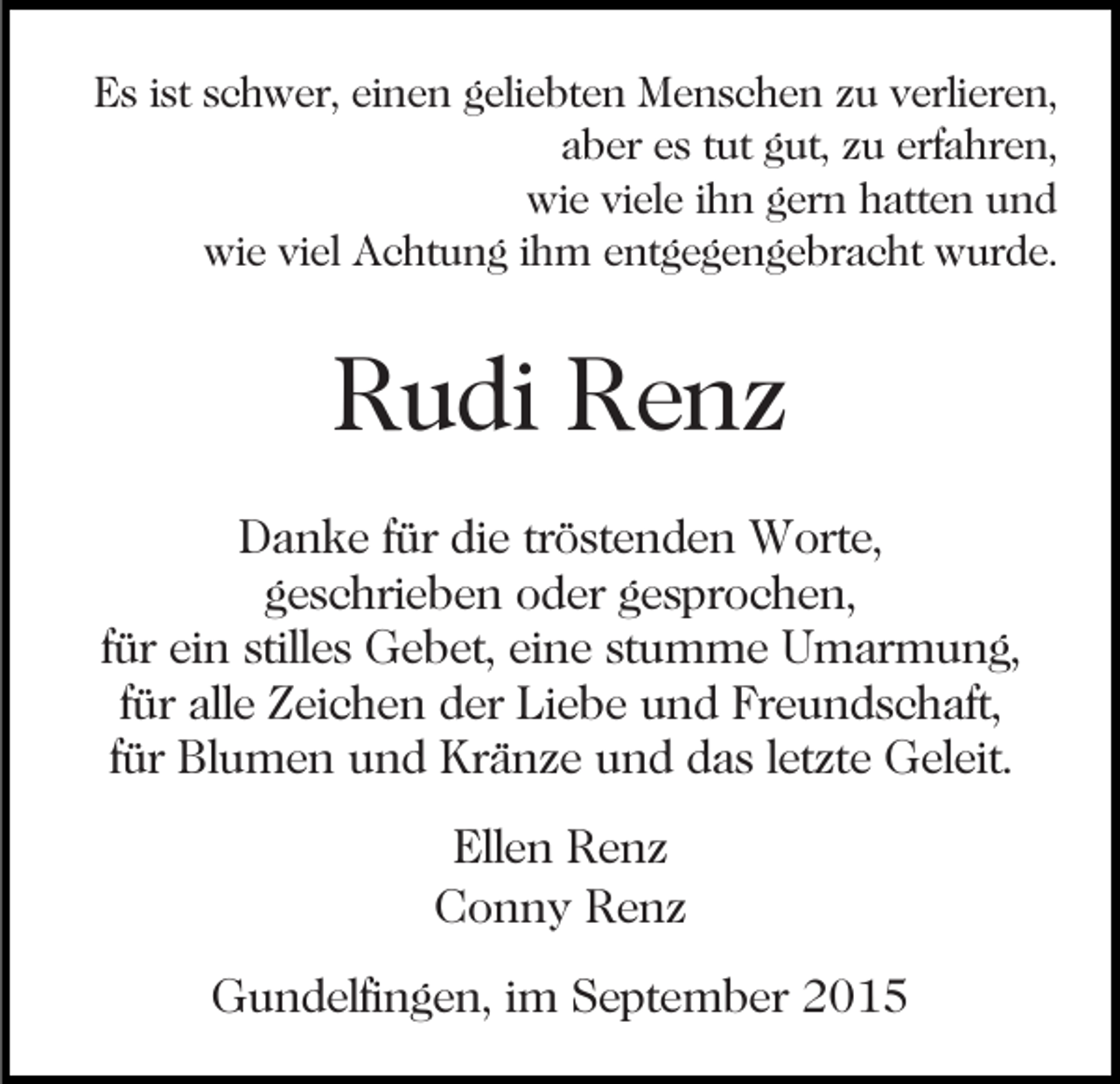 <p>Es ist schwer, einen geliebten Menschen zu verlieren,<br />aber es tut gut, zu erfahren,<br />wie viele ihn gern hatten und<br />wie viel Achtung ihm entgegengebracht wurde.</p><p>Rudi Renz<br />Danke für die tröstenden Worte,<br />geschrieben oder gesprochen,<br />für ein stilles Gebet, eine stumme Umarmung,<br />für alle Zeichen der Liebe und Freundschaft,<br />für Blumen und Kränze und das letzte Geleit.<br />Ellen Renz<br />Conny Renz<br />Gundelfingen, im September 2015</p>