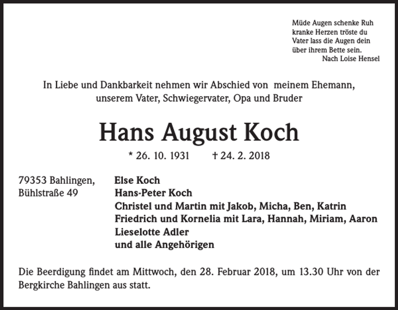 <p>Müde Augen schenke Ruh<br />kranke Herzen tröste du<br />Vater lass die Augen dein<br />über ihrem Bette sein.<br />Nach Loise Hensel</p><p>In Liebe und Dankbarkeit nehmen wir Abschied von meinem Ehemann,<br />unserem Vater, Schwiegervater, Opa und Bruder</p><p>Hans August Koch<br />* 26. 10. 1931 † 24. 2. 2018<br />79353 Bahlingen,<br />Bühlstraße 49</p><p>Else Koch<br />Hans-Peter Koch<br />Christel und Martin mit Jakob, Micha, Ben, Katrin<br />Friedrich und Kornelia mit Lara, Hannah, Miriam, Aaron<br />Lieselotte Adler<br />und alle Angehörigen</p><p>Die Beerdigung findet am Mittwoch, den 28. Februar 2018, um 13.30 Uhr von der<br />Bergkirche Bahlingen aus statt.</p>