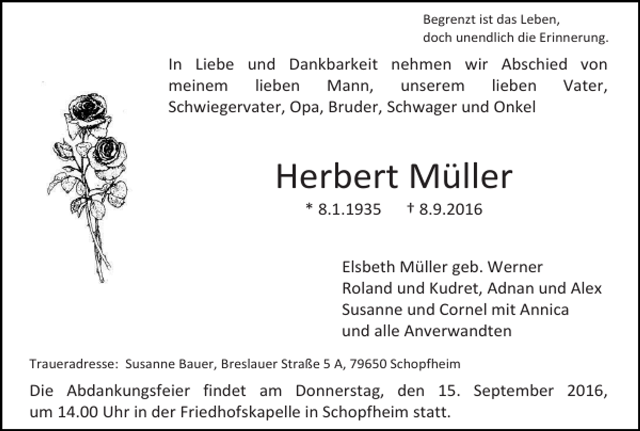 <p>Begrenzt ist das Leben,<br />doch unendlich die Erinnerung.</p><p>In Liebe und Dankbarkeit nehmen wir Abschied von<br />meinem<br />lieben<br />Mann,<br />unserem<br />lieben<br />Vater,<br />Schwiegervater, Opa, Bruder, Schwager und Onkel</p><p>Herbert Müller<br />* 8.1.1935</p><p>† 8.9.2016</p><p>Elsbeth Müller geb. Werner<br />Roland und Kudret, Adnan und Alex<br />Susanne und Cornel mit Annica<br />und alle Anverwandten<br />Traueradresse: Susanne Bauer, Breslauer Straße 5 A, 79650 Schopfheim</p><p>Die Abdankungsfeier findet am Donnerstag, den 15. September 2016,<br />um 14.00 Uhr in der Friedhofskapelle in Schopfheim statt.</p>