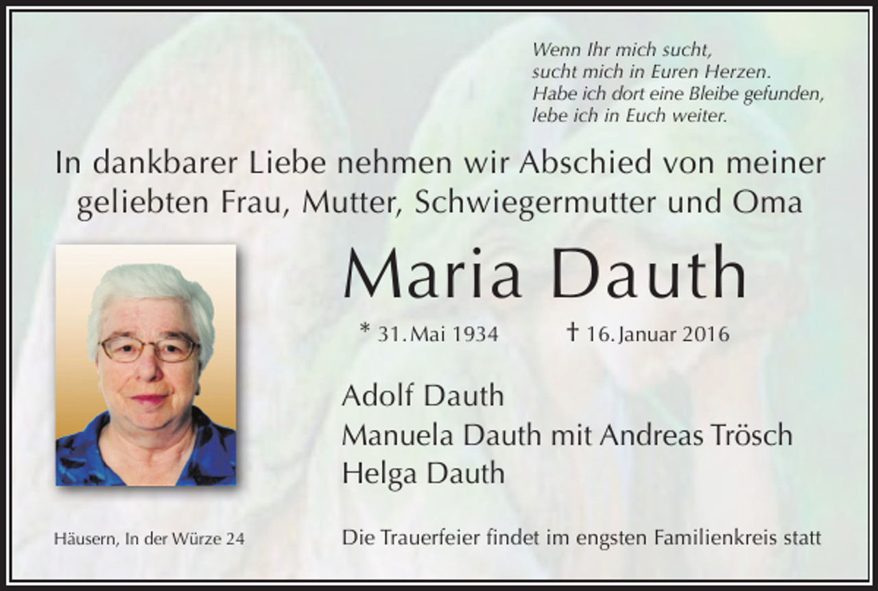 <p>Wenn Ihr mich sucht,<br />sucht mich in Euren Herzen.<br />Habe ich dort eine Bleibe gefunden,<br />lebe ich in Euch weiter.</p><p>In dankbarer Liebe nehmen wir Abschied von meiner<br />geliebten Frau, Mutter, Schwiegermutter und Oma</p><p>Maria Dauth<br />* 31. Mai 1934</p><p>† 16. Januar 2016</p><p>Adolf Dauth<br />Manuela Dauth mit Andreas Trösch<br />Helga Dauth<br />Häusern, In der Würze 24</p><p>Die Trauerfeier findet im engsten Familienkreis statt</p>