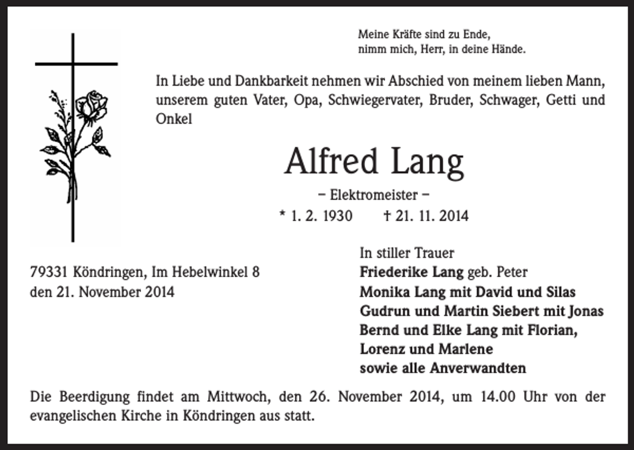 <p>Meine Kräfte sind zu Ende,<br />nimm mich, Herr, in deine Hände.</p><p>In Liebe und Dankbarkeit nehmen wir Abschied von meinem lieben Mann,<br />unserem guten Vater, Opa, Schwiegervater, Bruder, Schwager, Getti und<br />Onkel</p><p>Alfred Lang<br />– Elektromeister –<br />* 1. 2. 1930 † 21. 11. 2014</p><p>In stiller Trauer<br />79331 Köndringen, Im Hebelwinkel 8<br />Friederike Lang geb. Peter<br />den 21. November 2014<br />Monika Lang mit David und Silas<br />Gudrun und Martin Siebert mit Jonas<br />Bernd und Elke Lang mit Florian,<br />Lorenz und Marlene<br />sowie alle Anverwandten<br />Die Beerdigung findet am Mittwoch, den 26. November 2014, um 14.00 Uhr von der<br />evangelischen Kirche in Köndringen aus statt.</p>