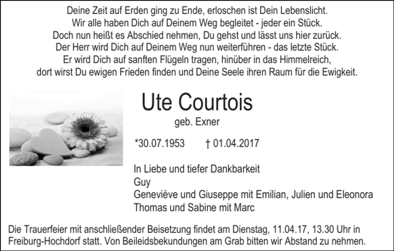 <p>Deine Zeit auf Erden ging zu Ende, erloschen ist Dein Lebenslicht.<br />Wir alle haben Dich auf Deinem Weg begleitet - jeder ein Stück.<br />Doch nun heißt es Abschied nehmen, Du gehst und lässt uns hier zurück.<br />Der Herr wird Dich auf Deinem Weg nun weiterführen - das letzte Stück.<br />Er wird Dich auf sanften Flügeln tragen, hinüber in das Himmelreich,<br />dort wirst Du ewigen Frieden finden und Deine Seele ihren Raum für die Ewigkeit.</p><p>Ute Courtois<br />geb. Exner</p><p>*30.07.1953</p><p>† 01.04.2017</p><p>In Liebe und tiefer Dankbarkeit<br />Guy<br />Geneviève und Giuseppe mit Emilian, Julien und Eleonora<br />Thomas und Sabine mit Marc<br />Die Trauerfeier mit anschließender Beisetzung findet am Dienstag, 11.04.17, 13.30 Uhr in<br />Freiburg-Hochdorf statt. Von Beileidsbekundungen am Grab bitten wir Abstand zu nehmen.</p>