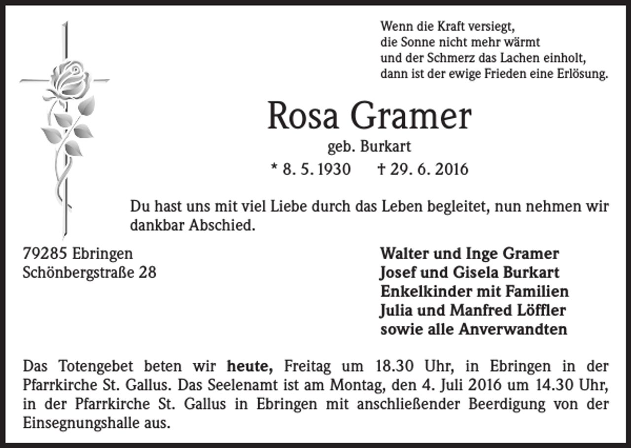 <p>Wenn die Kraft versiegt,<br />die Sonne nicht mehr wärmt<br />und der Schmerz das Lachen einholt,<br />dann ist der ewige Frieden eine Erlösung.</p><p>Rosa Gramer<br />geb. Burkart<br />* 8. 5. 1930 † 29. 6. 2016</p><p>Du hast uns mit viel Liebe durch das Leben begleitet, nun nehmen wir<br />dankbar Abschied.<br />79285 Ebringen<br />Schönbergstraße 28</p><p>Walter und Inge Gramer<br />Josef und Gisela Burkart<br />Enkelkinder mit Familien<br />Julia und Manfred Löffler<br />sowie alle Anverwandten</p><p>Das Totengebet beten wir heute, Freitag um 18.30 Uhr, in Ebringen in der<br />­Pfarrkirche St. Gallus. Das Seelenamt ist am Montag, den 4. Juli 2016 um 14.30 Uhr,<br />in der Pfarrkirche St. Gallus in Ebringen mit anschließender Beerdigung von der<br />­Einsegnungshalle aus.</p>