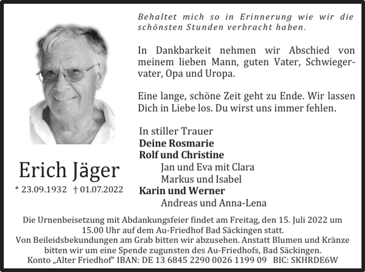 <p>Be ha lt et m ic h s o i n E ri n ne r u ng w ie w ir d ie<br />s ch ö ns t e n St u n d e n ve r b ra cht ha be n .</p><p>In Dankbarkeit nehmen wir Abschied von<br />meinem lieben Mann, guten Vater, Schwiegervater, Opa und Uropa.<br />Eine lange, schöne Zeit geht zu Ende. Wir lassen<br />Dich in Liebe los. Du wirst uns immer fehlen.</p><p>Erich Jäger<br />* 23.09.1932 † 01.07.2022</p><p>In stiller Trauer<br />Deine Rosmarie<br />Rolf und Christine<br />Jan und Eva mit Clara<br />Markus und Isabel<br />Karin und Werner<br />Andreas und Anna-Lena</p><p>Die Urnenbeisetzung mit Abdankungsfeier findet am Freitag, den 15. Juli 2022 um<br />15.00 Uhr auf dem Au-Friedhof Bad Säckingen statt.<br />Von Beileidsbekundungen am Grab bitten wir abzusehen. Anstatt Blumen und Kränze<br />bitten wir um eine Spende zugunsten des Au-Friedhofs, Bad Säckingen.<br />Konto „Alter Friedhof“ IBAN: DE 13 6845 229026 1199 09 BIC: SKHRDE6W</p>
