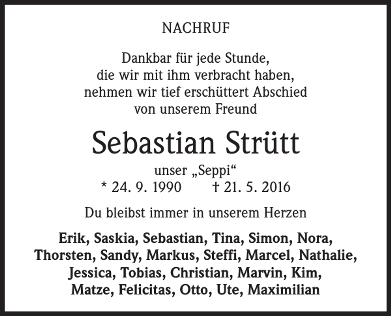 <p>NACHRUF<br />Dankbar für jede Stunde,<br />die wir mit ihm verbracht haben,<br />nehmen wir tief erschüttert Abschied<br />von unserem Freund</p><p>Sebastian Strütt<br />unser „Seppi“<br />* 24. 9. 1990 † 21. 5. 2016</p><p>Du bleibst immer in unserem Herzen<br />Erik, Saskia, Sebastian, Tina, Simon, Nora,<br />Thorsten, Sandy, Markus, Steffi, Marcel, Nathalie,<br />Jessica, Tobias, Christian, Marvin, Kim,<br />Matze, Felicitas, Otto, Ute, Maximilian</p>