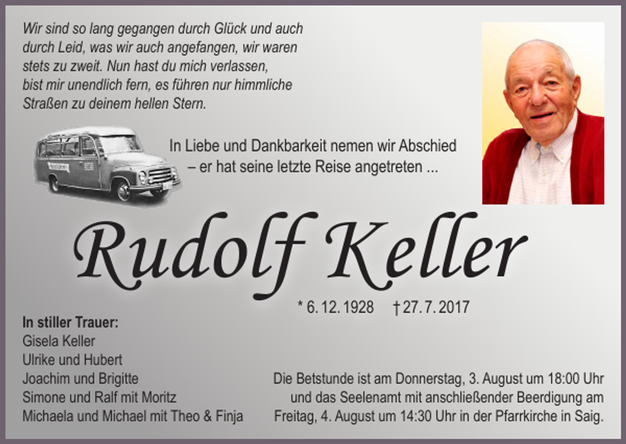 <p>Wir sind so lang gegangen durch Glück und auch<br />durch Leid, was wir auch angefangen, wir waren<br />stets zu zweit. Nun hast du mich verlassen,<br />bist mir unendlich fern, es führen nur himmliche<br />Straßen zu deinem hellen Stern.</p><p>In Liebe und Dankbarkeit nemen wir Abschied<br />– er hat seine letzte Reise angetreten ...</p><p>Rudolf Keller<br />In stiller Trauer:<br />Gisela Keller<br />Ulrike und Hubert<br />Joachim und Brigitte<br />Simone und Ralf mit Moritz<br />Michaela und Michael mit Theo &amp; Finja</p><p>* 6. 12. 1928 † 27. 7. 2017</p><p>Die Betstunde ist am Donnerstag, 3. August um 18:00 Uhr<br />und das Seelenamt mit anschließender Beerdigung am<br />Freitag, 4. August um 14:30 Uhr in der Pfarrkirche in Saig.</p>