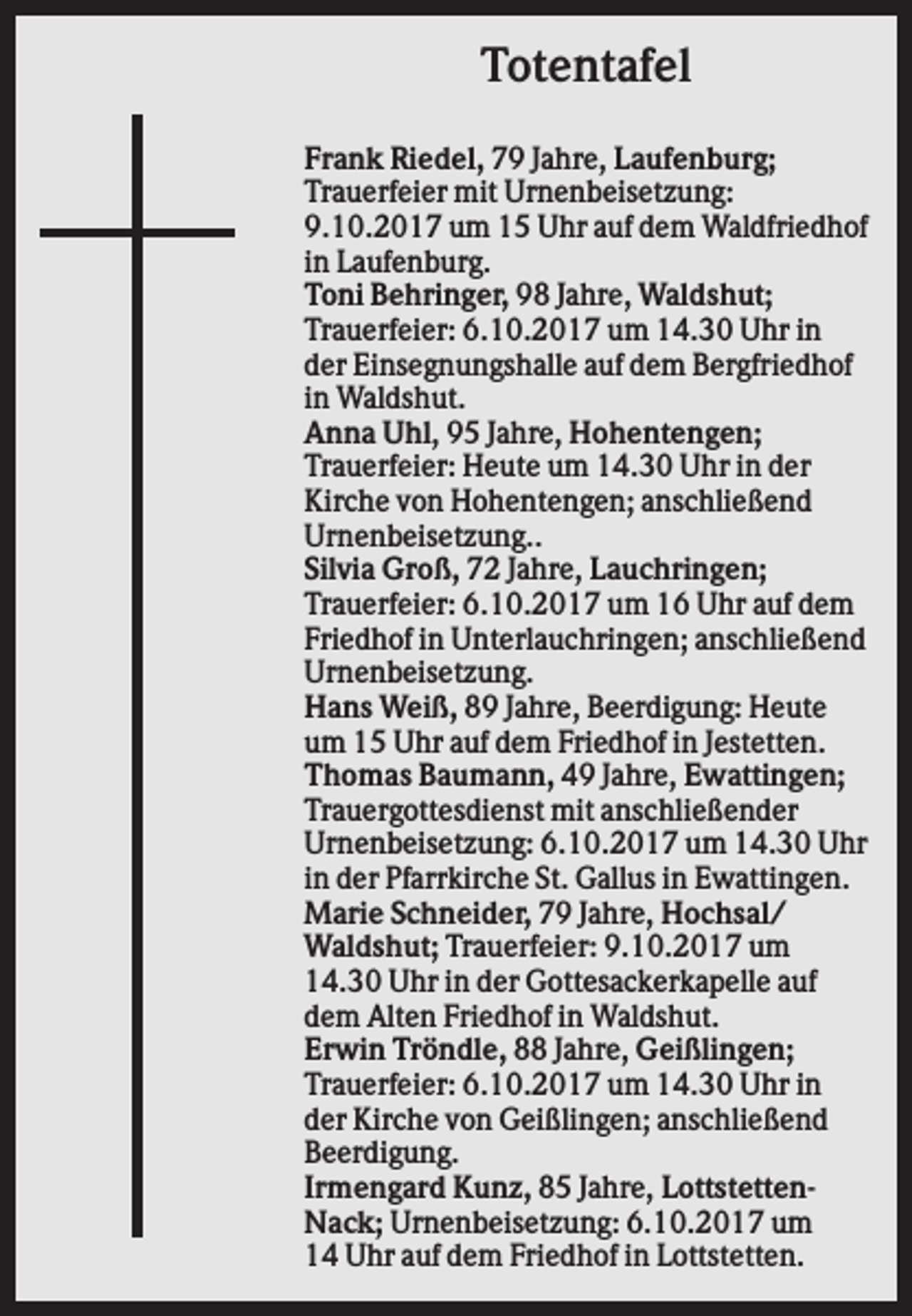 <p>Totentafel<br />Frank Riedel, 79 Jahre, Laufenburg;<br />Trauerfeier mit Urnenbeisetzung:<br />9.10.2017 um 15 Uhr auf dem Waldfriedhof<br />in Laufenburg.<br />Toni Behringer, 98 Jahre, Waldshut;<br />Trauerfeier: 6.10.2017 um 14.30 Uhr in<br />der Einsegnungshalle auf dem Bergfriedhof<br />in Waldshut.<br />Anna Uhl, 95 Jahre, Hohentengen;<br />Trauerfeier: Heute um 14.30 Uhr in der<br />Kirche von Hohentengen; anschließend<br />Urnenbeisetzung..<br />Silvia Groß, 72 Jahre, Lauchringen;<br />Trauerfeier: 6.10.2017 um 16 Uhr auf dem<br />Friedhof in Unterlauchringen; anschließend<br />Urnenbeisetzung.<br />Hans Weiß, 89 Jahre, Beerdigung: Heute<br />um 15 Uhr auf dem Friedhof in Jestetten.<br />Thomas Baumann, 49 Jahre, Ewattingen;<br />Trauergottesdienst mit anschließender<br />Urnenbeisetzung: 6.10.2017 um 14.30 Uhr<br />in der Pfarrkirche St. Gallus in Ewattingen.<br />Marie Schneider, 79 Jahre, Hochsal/<br />Waldshut; Trauerfeier: 9.10.2017 um<br />14.30 Uhr in der Gottesackerkapelle auf<br />dem Alten Friedhof in Waldshut.<br />Erwin Tröndle, 88 Jahre, Geißlingen;<br />Trauerfeier: 6.10.2017 um 14.30 Uhr in<br />der Kirche von Geißlingen; anschließend<br />Beerdigung.<br />Irmengard Kunz, 85 Jahre, LottstettenNack; Urnenbeisetzung: 6.10.2017 um<br />14 Uhr auf dem Friedhof in Lottstetten.</p>