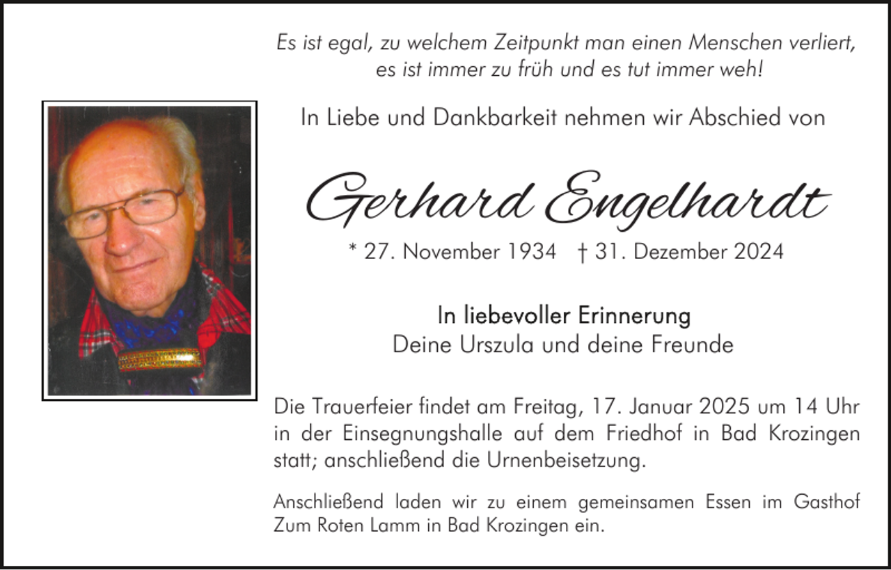 <p>Es ist egal, zu welchem Zeitpunkt man einen Menschen verliert,<br />es ist immer zu früh und es tut immer weh!</p><p>In Liebe und Dankbarkeit nehmen wir Abschied von</p><p>Gerhard Engelhardt<br />* 27. November 1934 † 31. Dezember 2024</p><p>Deine Urszula und deine Freunde<br />Die Trauerfeier findet am Freitag, 17. Januar 2025 um 14 Uhr<br />in der Einsegnungshalle auf dem Friedhof in Bad Krozingen<br />statt; anschließend die Urnenbeisetzung.<br />Anschließend laden wir zu einem gemeinsamen Essen im Gasthof<br />Zum Roten Lamm in Bad Krozingen ein.</p>