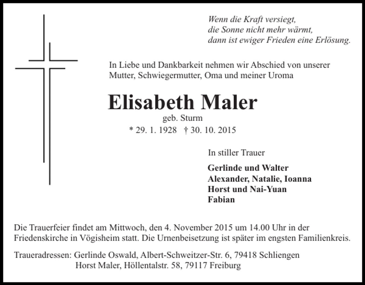 <p>Wenn die Kraft versiegt,<br />die Sonne nicht mehr wärmt,<br />dann ist ewiger Frieden eine Erlösung.<br />In Liebe und Dankbarkeit nehmen wir Abschied von unserer<br />Mutter, Schwiegermutter, Oma und meiner Uroma</p><p>Elisabeth Maler<br />geb. Sturm<br />* 29. 1. 1928 † 30. 10. 2015</p><p>In stiller Trauer<br />Gerlinde und Walter<br />Alexander, Natalie, Ioanna<br />Horst und Nai-Yuan<br />Fabian<br />Die Trauerfeier findet am Mittwoch, den 4. November 2015 um 14.00 Uhr in der<br />Friedenskirche in Vögisheim statt. Die Urnenbeisetzung ist später im engsten Familienkreis.<br />Traueradressen: Gerlinde Oswald, Albert-Schweitzer-Str. 6, 79418 Schliengen<br />Horst Maler, Höllentalstr. 58, 79117 Freiburg</p>
