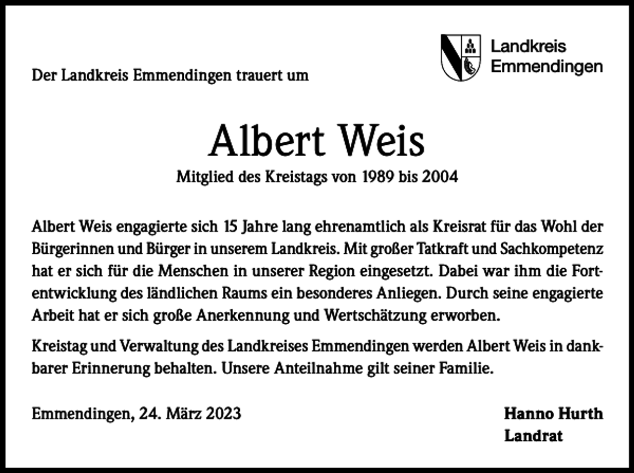 <p>Der Landkreis Emmendingen trauert um</p><p>Landkreis<br />Emmendingen</p><p>Albert Weis</p><p>Mitglied des Kreistags von 1989 bis 2004<br />Albert Weis engagierte sich 15 Jahre lang ehrenamtlich als Kreisrat für das Wohl der<br />Bürgerinnen und Bürger in unserem Landkreis. Mit großer Tatkraft und Sachkompetenz<br />hat er sich für die Menschen in unserer Region eingesetzt. Dabei war ihm die Fortentwicklung des ländlichen Raums ein besonderes Anliegen. Durch seine engagierte<br />Arbeit hat er sich große Anerkennung und Wertschätzung erworben.<br />Kreistag und Verwaltung des Landkreises Emmendingen werden Albert Weis in dankbarer Erinnerung behalten. Unsere Anteilnahme gilt seiner Familie.<br />Emmendingen, 24. März 2023<br />Hanno Hurth<br />Landrat</p>